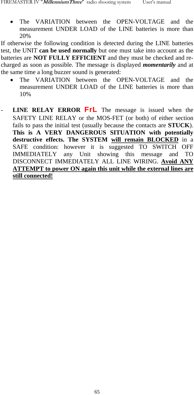 FIREMASTER IV "MillenniumThree"  radio shooting system         User&rsquo;s manual    &bull; The VARIATION between the OPEN-VOLTAGE and the measurement UNDER LOAD of the LINE batteries is more than  20% If otherwise the following condition is detected during the LINE batteries test, the UNIT can be used normally but one must take into account as the batteries are NOT FULLY EFFICIENT and they must be checked and re-charged as soon as possible. The message is displayed momentarily and at the same time a long buzzer sound is generated: &bull; The VARIATION between the OPEN-VOLTAGE and the measurement UNDER LOAD of the LINE batteries is more than  10% - LINE RELAY ERROR FrL The message is issued when the SAFETY LINE RELAY or the MOS-FET (or both) of either section fails to pass the initial test (usually because the contacts are STUCK). This is A VERY DANGEROUS SITUATION with potentially destructive effects. The SYSTEM will remain BLOCKED in a SAFE condition: however it is suggested TO SWITCH OFF IMMEDIATELY any Unit showing this message and TO DISCONNECT IMMEDIATELY ALL LINE WIRING. Avoid ANY ATTEMPT to power ON again this unit while the external lines are still connected!     65