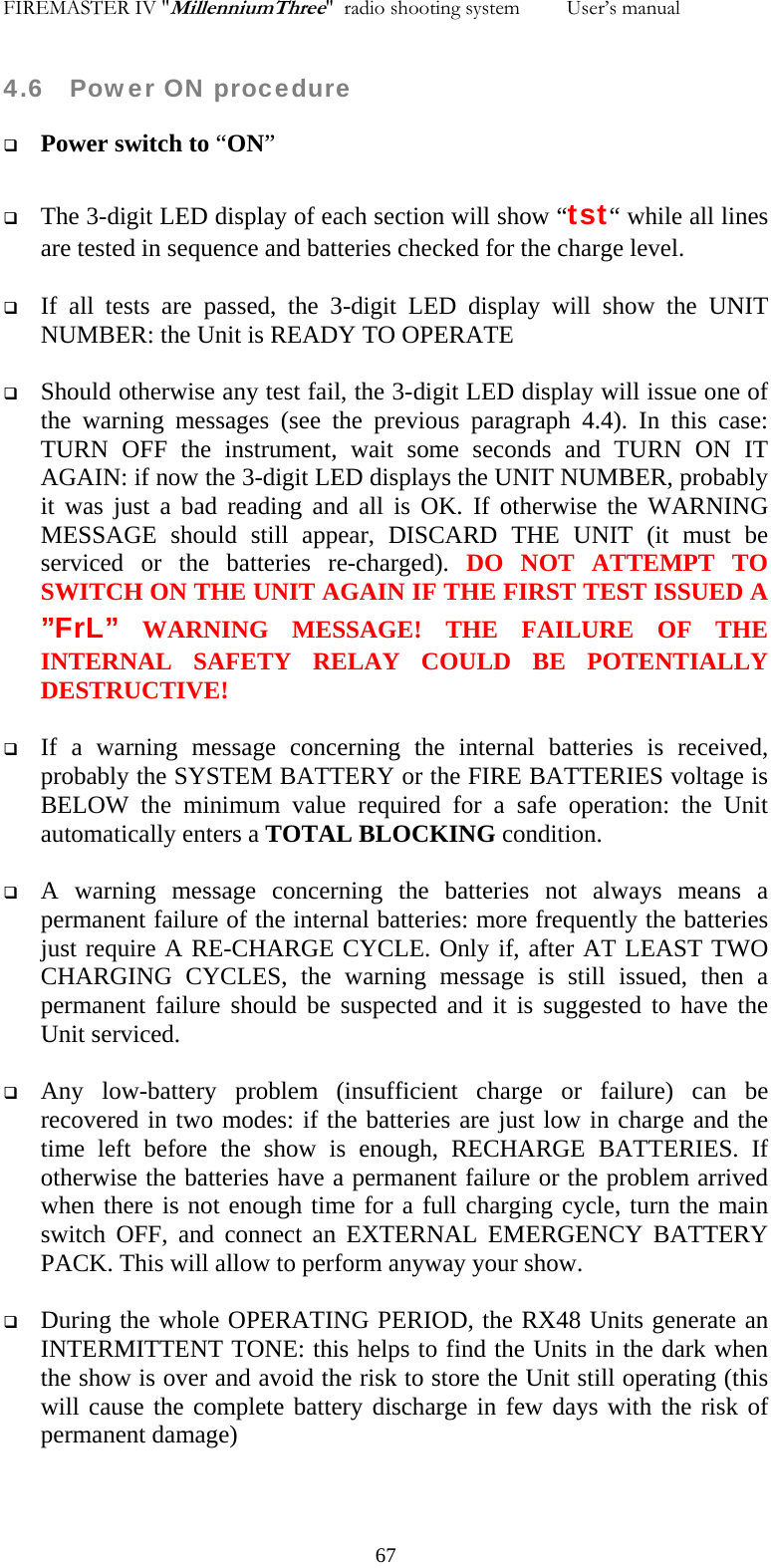 FIREMASTER IV "MillenniumThree"  radio shooting system         User&rsquo;s manual    4.6   Power ON procedure  Power switch to &ldquo;ON&rdquo;   The 3-digit LED display of each section will show &ldquo;tst&ldquo; while all lines are tested in sequence and batteries checked for the charge level.   If all tests are passed, the 3-digit LED display will show the UNIT NUMBER: the Unit is READY TO OPERATE   Should otherwise any test fail, the 3-digit LED display will issue one of the warning messages (see the previous paragraph 4.4). In this case: TURN OFF the instrument, wait some seconds and TURN ON IT AGAIN: if now the 3-digit LED displays the UNIT NUMBER, probably it was just a bad reading and all is OK. If otherwise the WARNING MESSAGE should still appear, DISCARD THE UNIT (it must be serviced or the batteries re-charged). DO NOT ATTEMPT TO SWITCH ON THE UNIT AGAIN IF THE FIRST TEST ISSUED A &rdquo;FrL&rdquo; WARNING MESSAGE! THE FAILURE OF THE INTERNAL SAFETY RELAY COULD BE POTENTIALLY DESTRUCTIVE!    If a warning message concerning the internal batteries is received, probably the SYSTEM BATTERY or the FIRE BATTERIES voltage is BELOW the minimum value required for a safe operation: the Unit automatically enters a TOTAL BLOCKING condition.   A warning message concerning the batteries not always means a permanent failure of the internal batteries: more frequently the batteries just require A RE-CHARGE CYCLE. Only if, after AT LEAST TWO CHARGING CYCLES, the warning message is still issued, then a permanent failure should be suspected and it is suggested to have the Unit serviced.   Any low-battery problem (insufficient charge or failure) can be recovered in two modes: if the batteries are just low in charge and the time left before the show is enough, RECHARGE BATTERIES. If otherwise the batteries have a permanent failure or the problem arrived when there is not enough time for a full charging cycle, turn the main switch OFF, and connect an EXTERNAL EMERGENCY BATTERY PACK. This will allow to perform anyway your show.   During the whole OPERATING PERIOD, the RX48 Units generate an INTERMITTENT TONE: this helps to find the Units in the dark when the show is over and avoid the risk to store the Unit still operating (this will cause the complete battery discharge in few days with the risk of permanent damage)    67