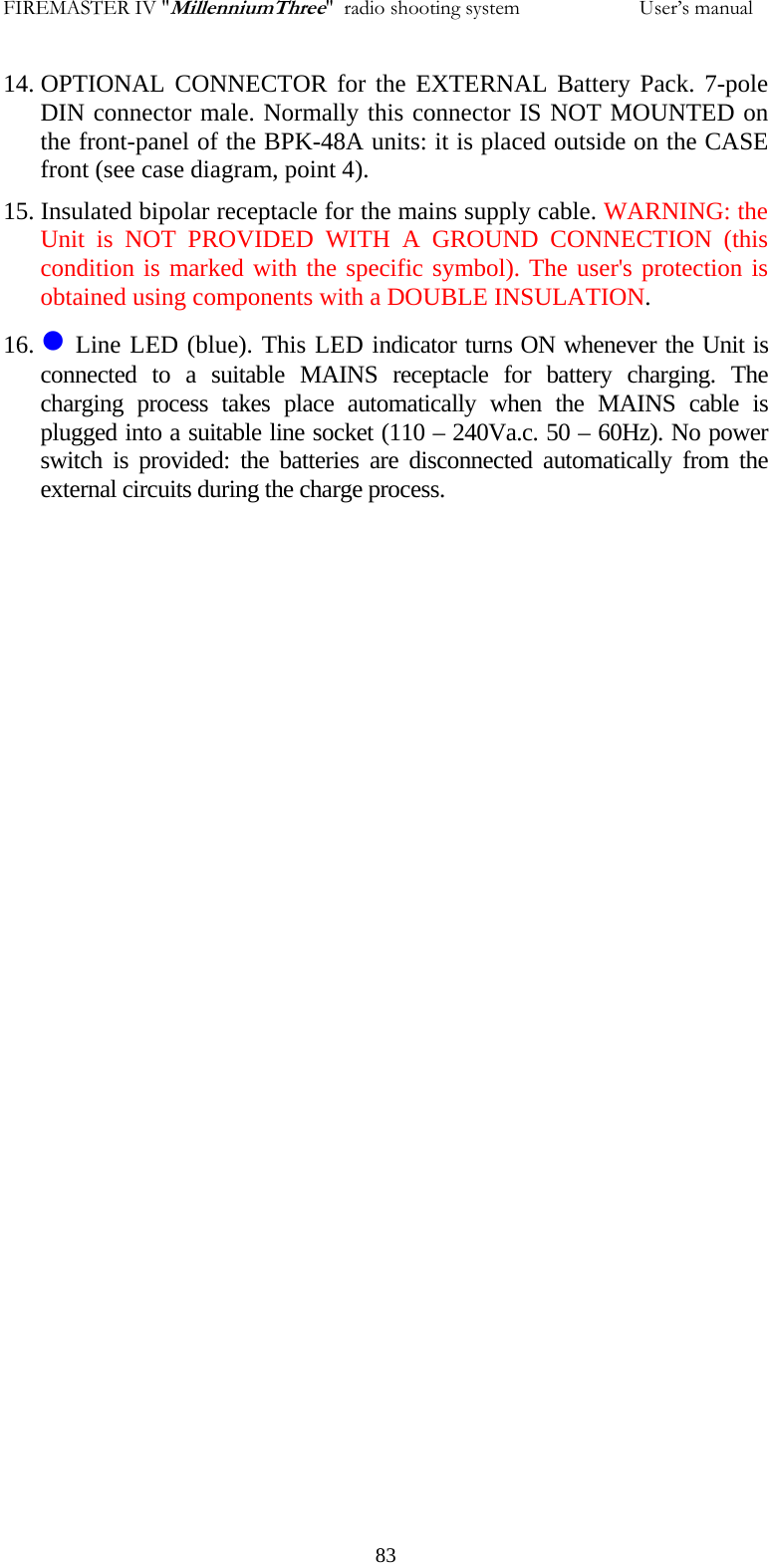 FIREMASTER IV "MillenniumThree"  radio shooting system                       User&rsquo;s manual 14. OPTIONAL CONNECTOR for the EXTERNAL Battery Pack. 7-pole DIN connector male. Normally this connector IS NOT MOUNTED on the front-panel of the BPK-48A units: it is placed outside on the CASE front (see case diagram, point 4). 15. Insulated bipolar receptacle for the mains supply cable. WARNING: the Unit is NOT PROVIDED WITH A GROUND CONNECTION (this condition is marked with the specific symbol). The user's protection is obtained using components with a DOUBLE INSULATION. 16. z Line LED (blue). This LED indicator turns ON whenever the Unit is connected to a suitable MAINS receptacle for battery charging. The charging process takes place automatically when the MAINS cable is plugged into a suitable line socket (110 &ndash; 240Va.c. 50 &ndash; 60Hz). No power switch is provided: the batteries are disconnected automatically from the external circuits during the charge process.    83