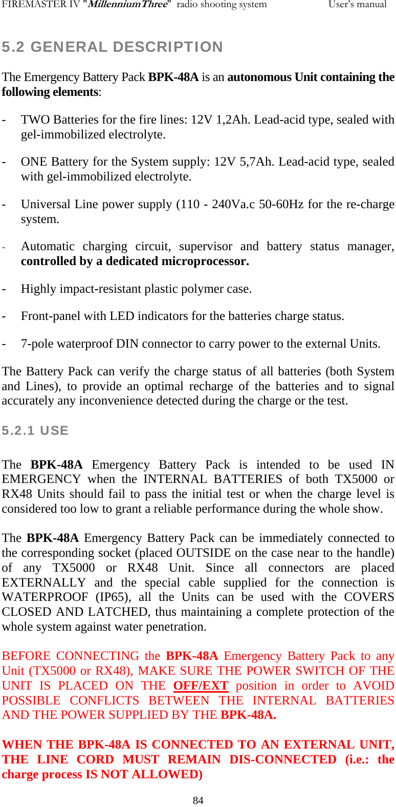 FIREMASTER IV "MillenniumThree"  radio shooting system                       User&rsquo;s manual 5.2 GENERAL DESCRIPTION The Emergency Battery Pack BPK-48A is an autonomous Unit containing the following elements: - TWO Batteries for the fire lines: 12V 1,2Ah. Lead-acid type, sealed with gel-immobilized electrolyte. - ONE Battery for the System supply: 12V 5,7Ah. Lead-acid type, sealed with gel-immobilized electrolyte. - Universal Line power supply (110 - 240Va.c 50-60Hz for the re-charge system. - Automatic charging circuit, supervisor and battery status manager, controlled by a dedicated microprocessor. - Highly impact-resistant plastic polymer case. - Front-panel with LED indicators for the batteries charge status. - 7-pole waterproof DIN connector to carry power to the external Units. The Battery Pack can verify the charge status of all batteries (both System and Lines), to provide an optimal recharge of the batteries and to signal accurately any inconvenience detected during the charge or the test. 5.2.1 USE   The  BPK-48A Emergency Battery Pack is intended to be used IN EMERGENCY when the INTERNAL BATTERIES of both TX5000 or RX48 Units should fail to pass the initial test or when the charge level is considered too low to grant a reliable performance during the whole show.  The BPK-48A Emergency Battery Pack can be immediately connected to the corresponding socket (placed OUTSIDE on the case near to the handle) of any TX5000 or RX48 Unit. Since all connectors are placed EXTERNALLY and the special cable supplied for the connection is WATERPROOF (IP65), all the Units can be used with the COVERS CLOSED AND LATCHED, thus maintaining a complete protection of the whole system against water penetration.  BEFORE CONNECTING the BPK-48A Emergency Battery Pack to any Unit (TX5000 or RX48), MAKE SURE THE POWER SWITCH OF THE UNIT IS PLACED ON THE OFF/EXT position in order to AVOID POSSIBLE CONFLICTS BETWEEN THE INTERNAL BATTERIES AND THE POWER SUPPLIED BY THE BPK-48A.  WHEN THE BPK-48A IS CONNECTED TO AN EXTERNAL UNIT, THE LINE CORD MUST REMAIN DIS-CONNECTED (i.e.: the charge process IS NOT ALLOWED)   84