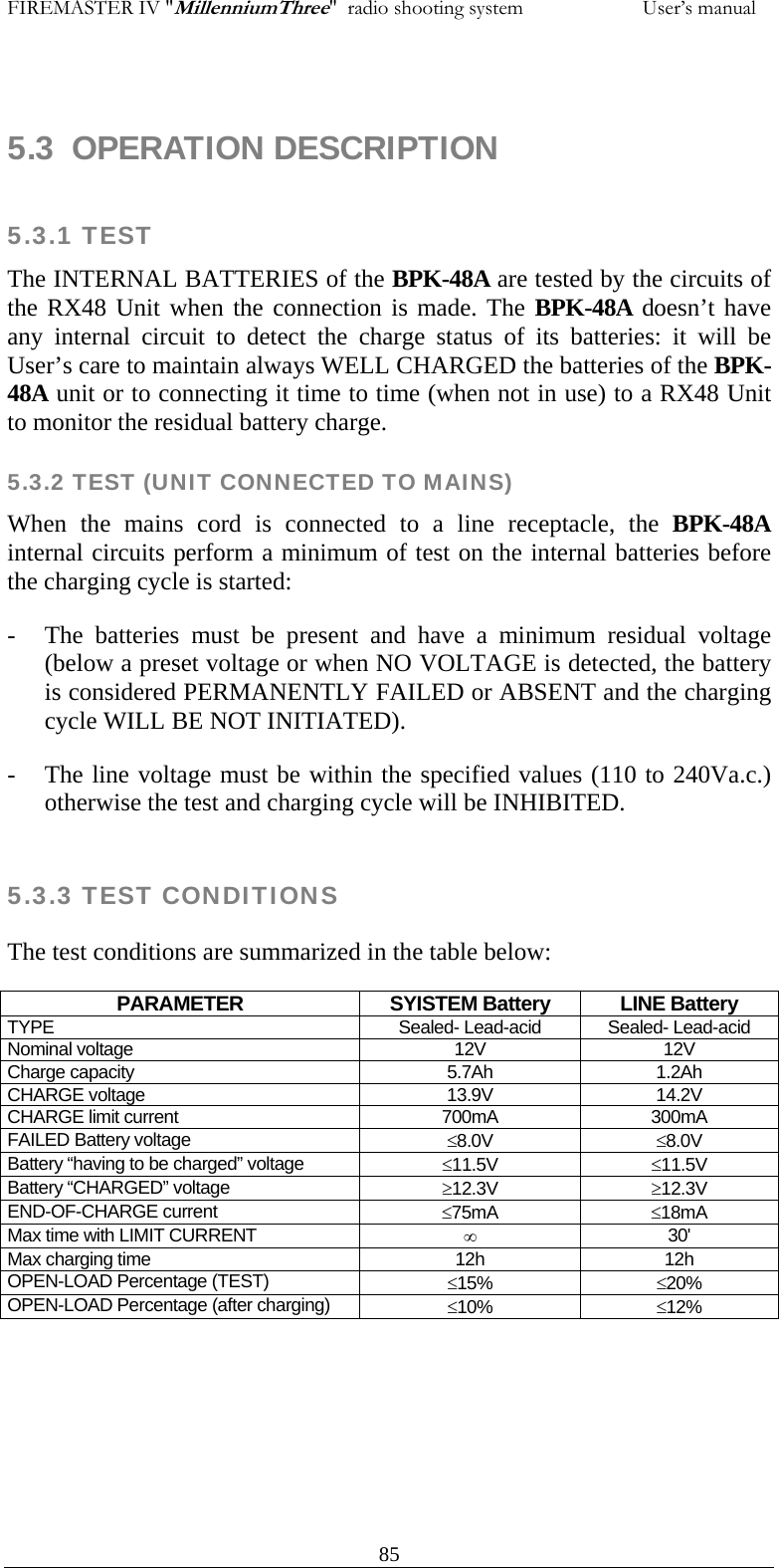 FIREMASTER IV "MillenniumThree"  radio shooting system                       User&rsquo;s manual  5.3  OPERATION DESCRIPTION  5.3.1 TEST  The INTERNAL BATTERIES of the BPK-48A are tested by the circuits of the RX48 Unit when the connection is made. The BPK-48A doesn&rsquo;t have any internal circuit to detect the charge status of its batteries: it will be User&rsquo;s care to maintain always WELL CHARGED the batteries of the BPK-48A unit or to connecting it time to time (when not in use) to a RX48 Unit to monitor the residual battery charge.  5.3.2 TEST (UNIT CONNECTED TO MAINS) When the mains cord is connected to a line receptacle, the BPK-48A internal circuits perform a minimum of test on the internal batteries before the charging cycle is started: - The batteries must be present and have a minimum residual voltage (below a preset voltage or when NO VOLTAGE is detected, the battery is considered PERMANENTLY FAILED or ABSENT and the charging cycle WILL BE NOT INITIATED). - The line voltage must be within the specified values (110 to 240Va.c.) otherwise the test and charging cycle will be INHIBITED.  5.3.3 TEST CONDITIONS The test conditions are summarized in the table below: PARAMETER SYISTEM Battery LINE Battery TYPE  Sealed- Lead-acid  Sealed- Lead-acid Nominal voltage  12V  12V Charge capacity  5.7Ah  1.2Ah CHARGE voltage  13.9V  14.2V CHARGE limit current  700mA  300mA FAILED Battery voltage  &le;8.0V  &le;8.0V Battery &ldquo;having to be charged&rdquo; voltage  &le;11.5V  &le;11.5V Battery &ldquo;CHARGED&rdquo; voltage  &ge;12.3V  &ge;12.3V END-OF-CHARGE current  &le;75mA  &le;18mA Max time with LIMIT CURRENT  &infin; 30' Max charging time  12h  12h OPEN-LOAD Percentage (TEST)  &le;15%  &le;20% OPEN-LOAD Percentage (after charging)  &le;10%  &le;12%    85