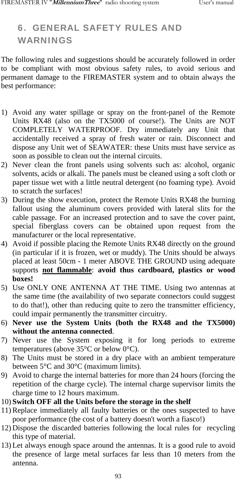 FIREMASTER IV "MillenniumThree"  radio shooting system                         User&rsquo;s manual 6.  GENERAL SAFETY RULES AND WARNINGS  The following rules and suggestions should be accurately followed in order to be compliant with most obvious safety rules, to avoid serious and permanent damage to the FIREMASTER system and to obtain always the best performance:   1) Avoid any water spillage or spray on the front-panel of the Remote Units RX48 (also on the TX5000 of course!). The Units are NOT COMPLETELY WATERPROOF. Dry immediately any Unit that accidentally received a spray of fresh water or rain. Disconnect and dispose any Unit wet of SEAWATER: these Units must have service as soon as possible to clean out the internal circuits. 2) Never clean the front panels using solvents such as: alcohol, organic solvents, acids or alkali. The panels must be cleaned using a soft cloth or paper tissue wet with a little neutral detergent (no foaming type). Avoid to scratch the surfaces! 3) During the show execution, protect the Remote Units RX48 the burning fallout using the aluminum covers provided with lateral slits for the cable passage. For an increased protection and to save the cover paint, special fiberglass covers can be obtained upon request from the manufacturer or the local representative. 4) Avoid if possible placing the Remote Units RX48 directly on the ground (in particular if it is frozen, wet or muddy). The Units should be always placed at least 50cm - 1 meter ABOVE THE GROUND using adequate supports  not flammable:  avoid thus cardboard, plastics or wood boxes!  5) Use ONLY ONE ANTENNA AT THE TIME. Using two antennas at the same time (the availability of two separate connectors could suggest to do that!), other than reducing quite to zero the transmitter efficiency, could impair permanently the transmitter circuitry. 6) Never use the System Units (both the RX48 and the TX5000) without the antenna connected. 7) Never use the System exposing it for long periods to extreme temperatures (above 35&deg;C or below 0&deg;C). 8) The Units must be stored in a dry place with an ambient temperature between 5&deg;C and 30&deg;C (maximum limits). 9) Avoid to charge the internal batteries for more than 24 hours (forcing the repetition of the charge cycle). The internal charge supervisor limits the charge time to 12 hours maximum. 10) Switch OFF all the Units before the storage in the shelf 11) Replace immediately all faulty batteries or the ones suspected to have poor performance (the cost of a battery doesn't worth a fiasco!) 12) Dispose the discarded batteries following the local rules for  recycling this type of material. 13) Let always enough space around the antennas. It is a good rule to avoid the presence of large metal surfaces far less than 10 meters from the antenna.   93