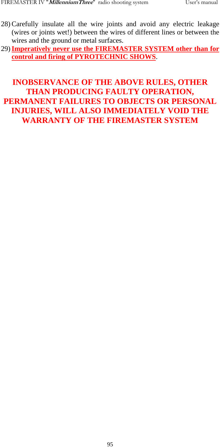 FIREMASTER IV "MillenniumThree"  radio shooting system                         User&rsquo;s manual 28) Carefully insulate all the wire joints and avoid any electric leakage (wires or joints wet!) between the wires of different lines or between the wires and the ground or metal surfaces. 29) Imperatively never use the FIREMASTER SYSTEM other than for control and firing of PYROTECHNIC SHOWS.   INOBSERVANCE OF THE ABOVE RULES, OTHER THAN PRODUCING FAULTY OPERATION, PERMANENT FAILURES TO OBJECTS OR PERSONAL INJURIES, WILL ALSO IMMEDIATELY VOID THE WARRANTY OF THE FIREMASTER SYSTEM            95