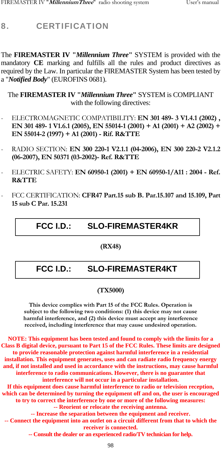 FIREMASTER IV "MillenniumThree"  radio shooting system                         User&rsquo;s manual 8.      CERTIFICATION  The FIREMASTER IV "Millennium Three" SYSTEM is provided with the mandatory  CE  marking and fulfills all the rules and product directives as required by the Law. In particular the FIREMASTER System has been tested by a "Notified Body" (EUROFINS 0681).  The FIREMASTER IV "Millennium Three" SYSTEM is COMPLIANT with the following directives: - ELECTROMAGNETIC COMPATIBILITY: EN 301 489- 3 V1.4.1 (2002) , EN 301 489- 1 V1.6.1 (2005), EN 55014-1 (2001) + A1 (2001) + A2 (2002) + EN 55014-2 (1997) + A1 (2001) - Rif. R&amp;TTE - RADIO SECTION: EN 300 220-1 V2.1.1 (04-2006), EN 300 220-2 V2.1.2 (06-2007), EN 50371 (03-2002)- Ref. R&amp;TTE - ELECTRIC SAFETY: EN 60950-1 (2001) + EN 60950-1/A11 : 2004 - Ref. R&amp;TTE - FCC CERTIFICATION: CFR47 Part.15 sub B. Par.15.107 and 15.109, Part 15 sub C Par. 15.231         FCC I.D.:       SLO-FIREMASTER4KR  (RX48)        FCC I.D.:       SLO-FIREMASTER4KT   (TX5000) This device complies with Part 15 of the FCC Rules. Operation is subject to the following two conditions: (1) this device may not cause harmful interference, and (2) this device must accept any interference received, including interference that may cause undesired operation.  NOTE: This equipment has been tested and found to comply with the limits for a Class B digital device, pursuant to Part 15 of the FCC Rules. These limits are designed to provide reasonable protection against harmful interference in a residential installation. This equipment generates, uses and can radiate radio frequency energy and, if not installed and used in accordance with the instructions, may cause harmful interference to radio communications. However, there is no guarantee that interference will not occur in a particular installation. If this equipment does cause harmful interference to radio or television reception, which can be determined by turning the equipment off and on, the user is encouraged to try to correct the interference by one or more of the following measures: -- Reorient or relocate the receiving antenna. -- Increase the separation between the equipment and receiver. -- Connect the equipment into an outlet on a circuit different from that to which the receiver is connected. -- Consult the dealer or an experienced radio/TV technician for help.   98
