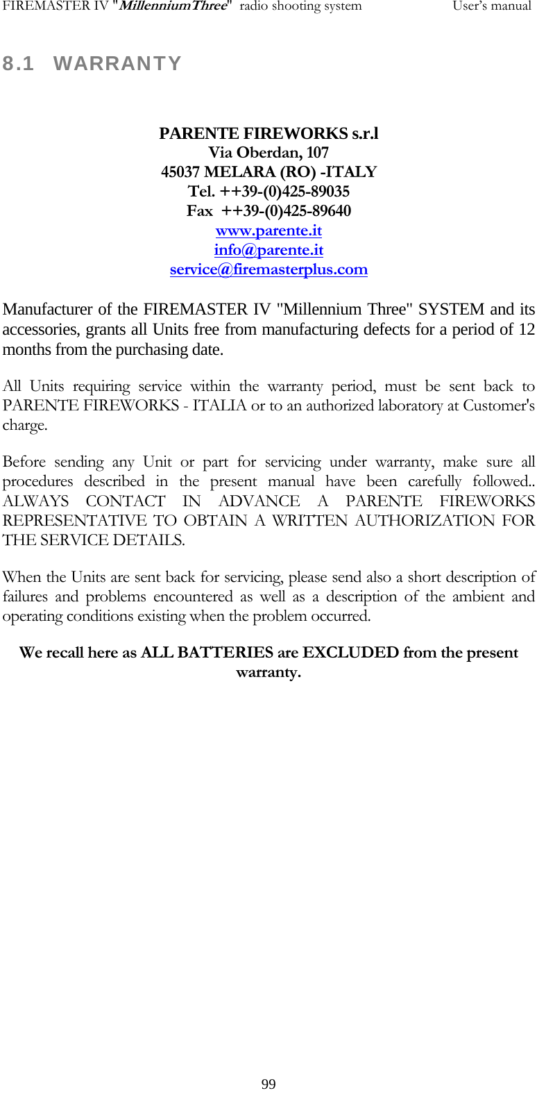FIREMASTER IV "MillenniumThree"  radio shooting system                         User&rsquo;s manual 8.1 WARRANTY  PARENTE FIREWORKS s.r.l Via Oberdan, 107 45037 MELARA (RO) -ITALY Tel. ++39-(0)425-89035 Fax  ++39-(0)425-89640 www.parente.itinfo@parente.itservice@firemasterplus.com Manufacturer of the FIREMASTER IV "Millennium Three" SYSTEM and its accessories, grants all Units free from manufacturing defects for a period of 12 months from the purchasing date. All Units requiring service within the warranty period, must be sent back to PARENTE FIREWORKS - ITALIA or to an authorized laboratory at Customer's charge. Before sending any Unit or part for servicing under warranty, make sure all procedures described in the present manual have been carefully followed.. ALWAYS CONTACT IN ADVANCE A PARENTE FIREWORKS REPRESENTATIVE TO OBTAIN A WRITTEN AUTHORIZATION FOR THE SERVICE DETAILS. When the Units are sent back for servicing, please send also a short description of failures and problems encountered as well as a description of the ambient and operating conditions existing when the problem occurred. We recall here as ALL BATTERIES are EXCLUDED from the present warranty.        99