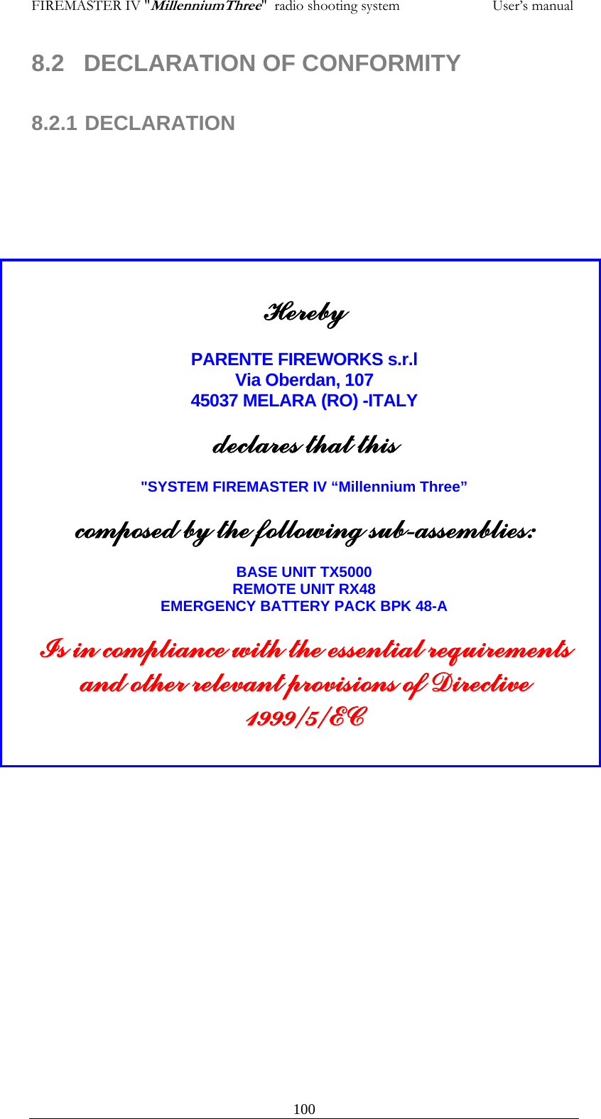 FIREMASTER IV "MillenniumThree"  radio shooting system                         User&rsquo;s manual 8.2  DECLARATION OF CONFORMITY   8.2.1 DECLARATION          Hereby  PARENTE FIREWORKS s.r.l Via Oberdan, 107 45037 MELARA (RO) -ITALY  declares that this  "SYSTEM FIREMASTER IV &ldquo;Millennium Three&rdquo;  composed by the following sub-assemblies:  BASE UNIT TX5000 REMOTE UNIT RX48 EMERGENCY BATTERY PACK BPK 48-A  Is in compliance with the essential requirements and other relevant provisions of Directive 1999/5/EC      100