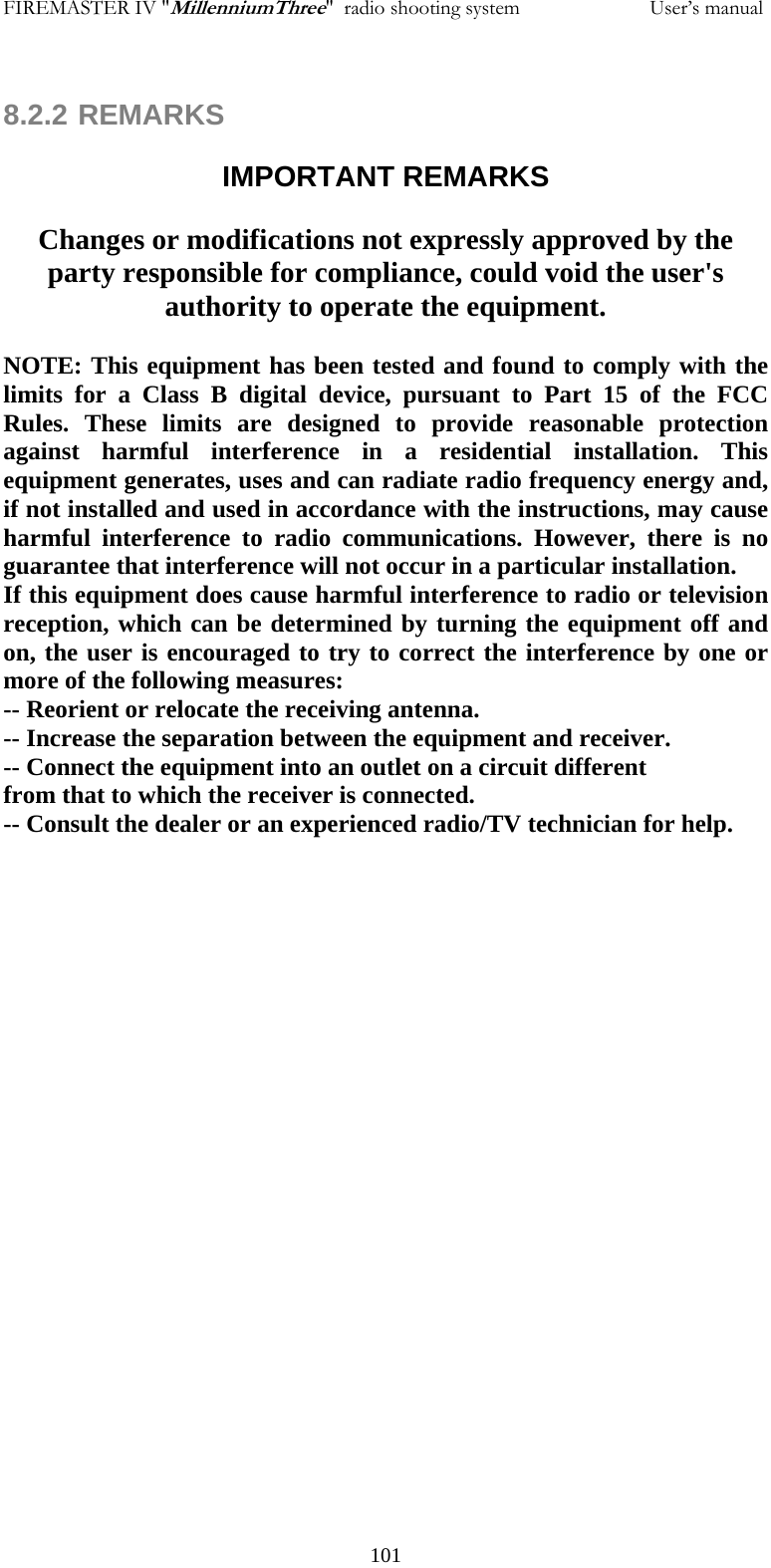 FIREMASTER IV "MillenniumThree"  radio shooting system                         User&rsquo;s manual  8.2.2 REMARKS  IMPORTANT REMARKS  Changes or modifications not expressly approved by the party responsible for compliance, could void the user's authority to operate the equipment.  NOTE: This equipment has been tested and found to comply with the limits for a Class B digital device, pursuant to Part 15 of the FCC Rules. These limits are designed to provide reasonable protection against harmful interference in a residential installation. This equipment generates, uses and can radiate radio frequency energy and, if not installed and used in accordance with the instructions, may cause harmful interference to radio communications. However, there is no guarantee that interference will not occur in a particular installation. If this equipment does cause harmful interference to radio or television reception, which can be determined by turning the equipment off and on, the user is encouraged to try to correct the interference by one or more of the following measures: -- Reorient or relocate the receiving antenna. -- Increase the separation between the equipment and receiver. -- Connect the equipment into an outlet on a circuit different from that to which the receiver is connected. -- Consult the dealer or an experienced radio/TV technician for help.   101