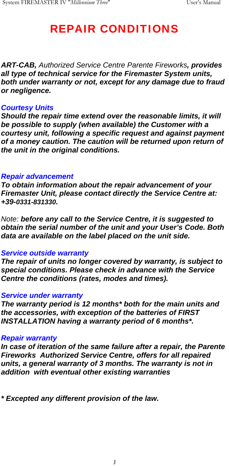  System FIREMASTER IV "Millennium Three"     User&rsquo;s Manual REPAIR CONDITIONS    ART-CAB, Authorized Service Centre Parente Fireworks, provides all type of technical service for the Firemaster System units, both under warranty or not, except for any damage due to fraud or negligence.  Courtesy Units  Should the repair time extend over the reasonable limits, it will be possible to supply (when available) the Customer with a courtesy unit, following a specific request and against payment of a money caution. The caution will be returned upon return of the unit in the original conditions.   Repair advancement  To obtain information about the repair advancement of your Firemaster Unit, please contact directly the Service Centre at: +39-0331-831330.  Note: before any call to the Service Centre, it is suggested to obtain the serial number of the unit and your User&rsquo;s Code. Both data are available on the label placed on the unit side.   Service outside warranty  The repair of units no longer covered by warranty, is subject to special conditions. Please check in advance with the Service Centre the conditions (rates, modes and times).  Service under warranty  The warranty period is 12 months* both for the main units and the accessories, with exception of the batteries of FIRST INSTALLATION having a warranty period of 6 months*.   Repair warranty  In case of iteration of the same failure after a repair, the Parente Fireworks  Authorized Service Centre, offers for all repaired units, a general warranty of 3 months. The warranty is not in addition  with eventual other existing warranties   * Excepted any different provision of the law.     J