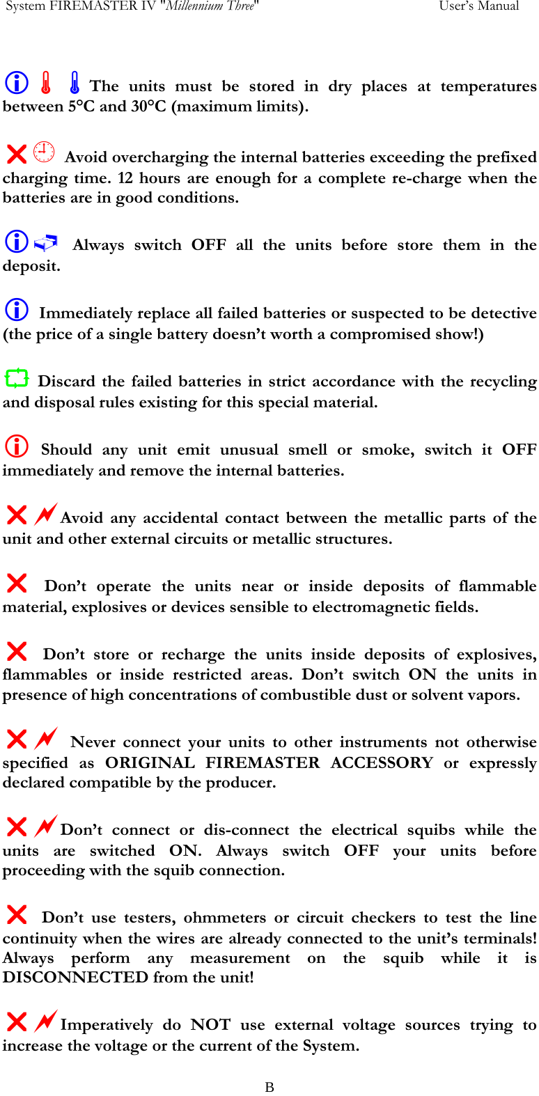  System FIREMASTER IV "Millennium Three"     User&rsquo;s Manual  L&Atilde;&Atilde;The units must be stored in dry places at temperatures between 5&deg;C and 30&deg;C (maximum limits).  U&yen; Avoid overcharging the internal batteries exceeding the prefixed charging time. 12 hours are enough for a complete re-charge when the batteries are in good conditions.  L&Aring; Always switch OFF all the units before store them in the deposit.   L Immediately replace all failed batteries or suspected to be detective (the price of a single battery doesn&rsquo;t worth a compromised show!)  C Discard the failed batteries in strict accordance with the recycling and disposal rules existing for this special material.  L Should any unit emit unusual smell or smoke, switch it OFF immediately and remove the internal batteries.  UaAvoid any accidental contact between the metallic parts of the unit and other external circuits or metallic structures.  U Don&rsquo;t operate the units near or inside deposits of flammable material, explosives or devices sensible to electromagnetic fields.  U Don&rsquo;t store or recharge the units inside deposits of explosives, flammables or inside restricted areas. Don&rsquo;t switch ON the units in presence of high concentrations of combustible dust or solvent vapors.  Ua Never connect your units to other instruments not otherwise specified as ORIGINAL FIREMASTER ACCESSORY or expressly declared compatible by the producer.  UaDon&rsquo;t connect or dis-connect the electrical squibs while the units are switched ON. Always switch OFF your units before proceeding with the squib connection.  U Don&rsquo;t use testers, ohmmeters or circuit checkers to test the line continuity when the wires are already connected to the unit&rsquo;s terminals! Always perform any measurement on the squib while it is DISCONNECTED from the unit!  UaImperatively do NOT use external voltage sources trying to increase the voltage or the current of the System.    B