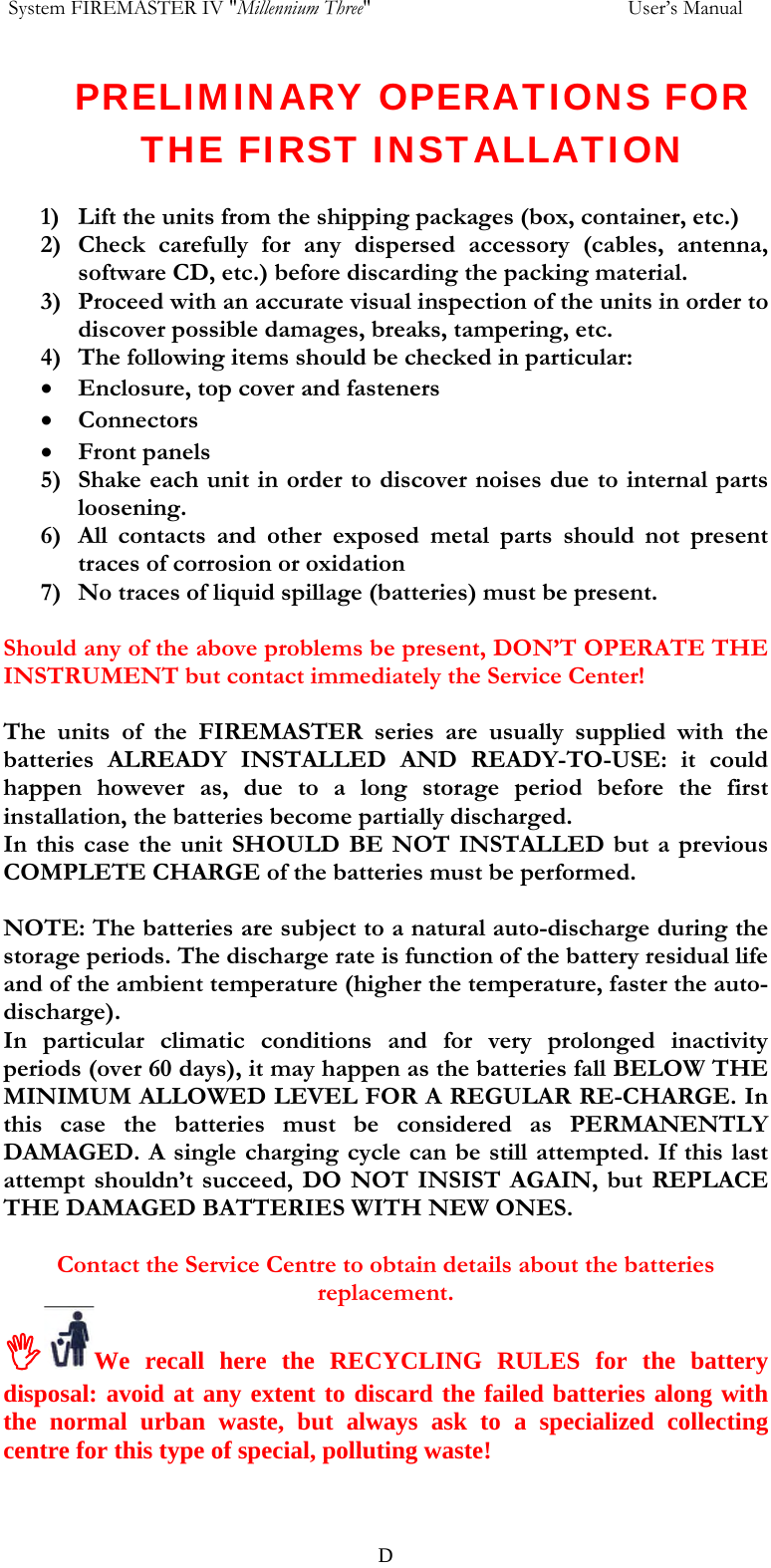  System FIREMASTER IV "Millennium Three"     User&rsquo;s Manual PRELIMINARY OPERATIONS FOR THE FIRST INSTALLATION  1) Lift the units from the shipping packages (box, container, etc.) 2) Check carefully for any dispersed accessory (cables, antenna, software CD, etc.) before discarding the packing material. 3) Proceed with an accurate visual inspection of the units in order to discover possible damages, breaks, tampering, etc. 4) The following items should be checked in particular: &bull; Enclosure, top cover and fasteners &bull; Connectors &bull; Front panels 5) Shake each unit in order to discover noises due to internal parts loosening. 6) All contacts and other exposed metal parts should not present traces of corrosion or oxidation 7) No traces of liquid spillage (batteries) must be present.  Should any of the above problems be present, DON&rsquo;T OPERATE THE INSTRUMENT but contact immediately the Service Center!   The units of the FIREMASTER series are usually supplied with the  batteries ALREADY INSTALLED AND READY-TO-USE: it could happen however as, due to a long storage period before the first installation, the batteries become partially discharged. In this case the unit SHOULD BE NOT INSTALLED but a previous COMPLETE CHARGE of the batteries must be performed.  NOTE: The batteries are subject to a natural auto-discharge during the storage periods. The discharge rate is function of the battery residual life and of the ambient temperature (higher the temperature, faster the auto-discharge). In particular climatic conditions and for very prolonged inactivity periods (over 60 days), it may happen as the batteries fall BELOW THE MINIMUM ALLOWED LEVEL FOR A REGULAR RE-CHARGE. In this case the batteries must be considered as PERMANENTLY DAMAGED. A single charging cycle can be still attempted. If this last attempt shouldn&rsquo;t succeed, DO NOT INSIST AGAIN, but REPLACE THE DAMAGED BATTERIES WITH NEW ONES.   Contact the Service Centre to obtain details about the batteries replacement. ,We recall here the RECYCLING RULES for the battery disposal: avoid at any extent to discard the failed batteries along with the normal urban waste, but always ask to a specialized collecting centre for this type of special, polluting waste!   D