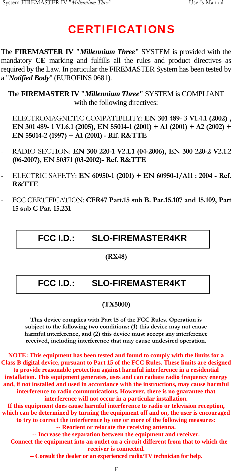  System FIREMASTER IV "Millennium Three"     User&rsquo;s Manual CERTIFICATIONS  The FIREMASTER IV "Millennium Three" SYSTEM is provided with the mandatory  CE  marking and fulfills all the rules and product directives as required by the Law. In particular the FIREMASTER System has been tested by a "Notified Body" (EUROFINS 0681).  The FIREMASTER IV "Millennium Three" SYSTEM is COMPLIANT with the following directives: - ELECTROMAGNETIC COMPATIBILITY: EN 301 489- 3 V1.4.1 (2002) , EN 301 489- 1 V1.6.1 (2005), EN 55014-1 (2001) + A1 (2001) + A2 (2002) + EN 55014-2 (1997) + A1 (2001) - Rif. R&amp;TTE - RADIO SECTION: EN 300 220-1 V2.1.1 (04-2006), EN 300 220-2 V2.1.2 (06-2007), EN 50371 (03-2002)- Ref. R&amp;TTE - ELECTRIC SAFETY: EN 60950-1 (2001) + EN 60950-1/A11 : 2004 - Ref. R&amp;TTE - FCC CERTIFICATION: CFR47 Part.15 sub B. Par.15.107 and 15.109, Part 15 sub C Par. 15.231         FCC I.D.:       SLO-FIREMASTER4KR  (RX48)         FCC I.D.:       SLO-FIREMASTER4KT  (TX5000) This device complies with Part 15 of the FCC Rules. Operation is subject to the following two conditions: (1) this device may not cause harmful interference, and (2) this device must accept any interference received, including interference that may cause undesired operation.  NOTE: This equipment has been tested and found to comply with the limits for a Class B digital device, pursuant to Part 15 of the FCC Rules. These limits are designed to provide reasonable protection against harmful interference in a residential installation. This equipment generates, uses and can radiate radio frequency energy and, if not installed and used in accordance with the instructions, may cause harmful interference to radio communications. However, there is no guarantee that interference will not occur in a particular installation. If this equipment does cause harmful interference to radio or television reception, which can be determined by turning the equipment off and on, the user is encouraged to try to correct the interference by one or more of the following measures: -- Reorient or relocate the receiving antenna. -- Increase the separation between the equipment and receiver. -- Connect the equipment into an outlet on a circuit different from that to which the receiver is connected. -- Consult the dealer or an experienced radio/TV technician for help.   F