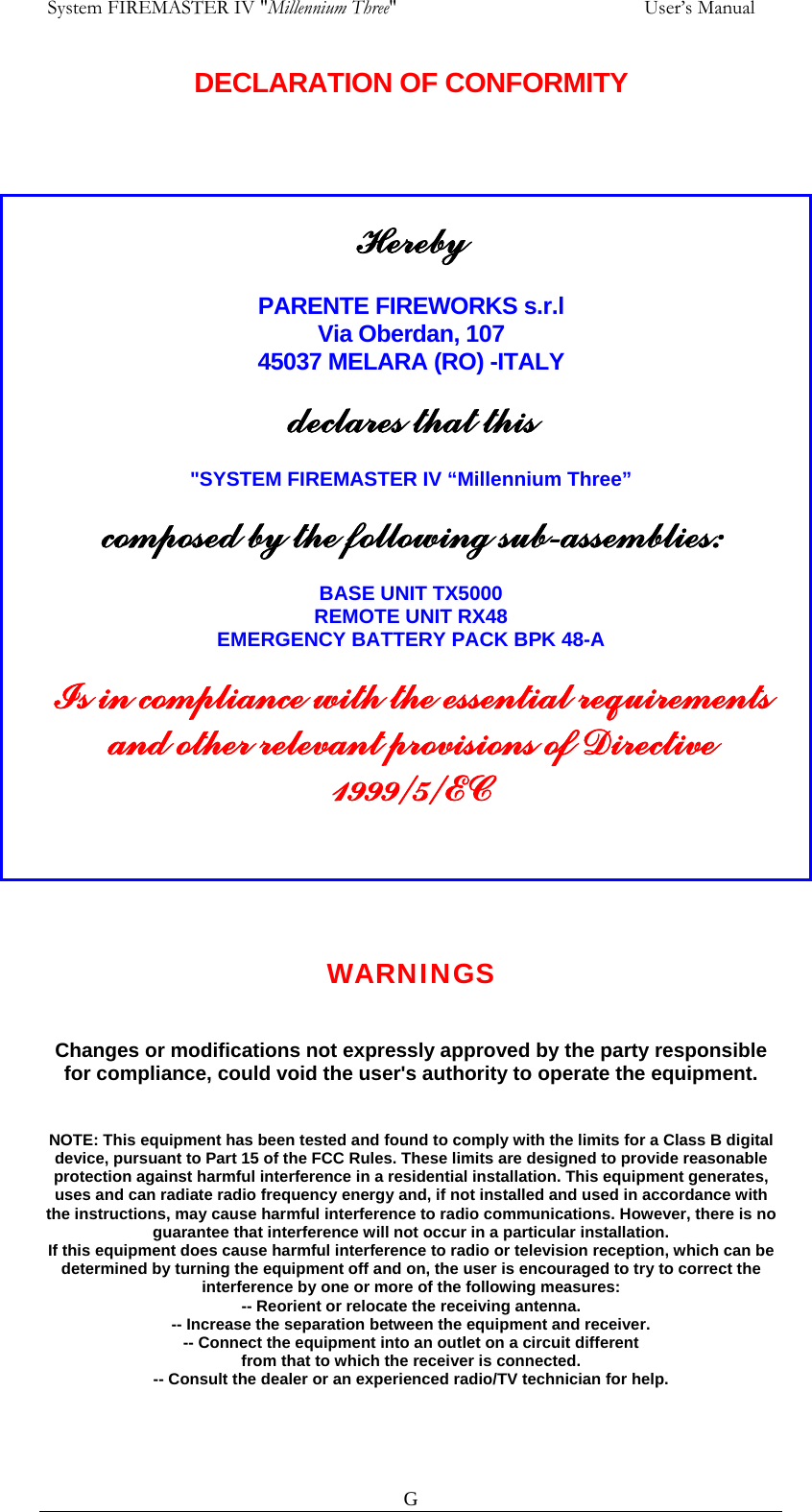  System FIREMASTER IV "Millennium Three"     User&rsquo;s Manual DECLARATION OF CONFORMITY    G   Hereby  PARENTE FIREWORKS s.r.l Via Oberdan, 107 45037 MELARA (RO) -ITALY  declares that this  "SYSTEM FIREMASTER IV &ldquo;Millennium Three&rdquo;  composed by the following sub-assemblies:  BASE UNIT TX5000 REMOTE UNIT RX48 EMERGENCY BATTERY PACK BPK 48-A  Is in compliance with the essential requirements and other relevant provisions of Directive 1999/5/EC    WARNINGS  Changes or modifications not expressly approved by the party responsible for compliance, could void the user's authority to operate the equipment.   NOTE: This equipment has been tested and found to comply with the limits for a Class B digital device, pursuant to Part 15 of the FCC Rules. These limits are designed to provide reasonable protection against harmful interference in a residential installation. This equipment generates, uses and can radiate radio frequency energy and, if not installed and used in accordance with the instructions, may cause harmful interference to radio communications. However, there is no guarantee that interference will not occur in a particular installation. If this equipment does cause harmful interference to radio or television reception, which can be determined by turning the equipment off and on, the user is encouraged to try to correct the interference by one or more of the following measures: -- Reorient or relocate the receiving antenna. -- Increase the separation between the equipment and receiver. -- Connect the equipment into an outlet on a circuit different from that to which the receiver is connected. -- Consult the dealer or an experienced radio/TV technician for help.    