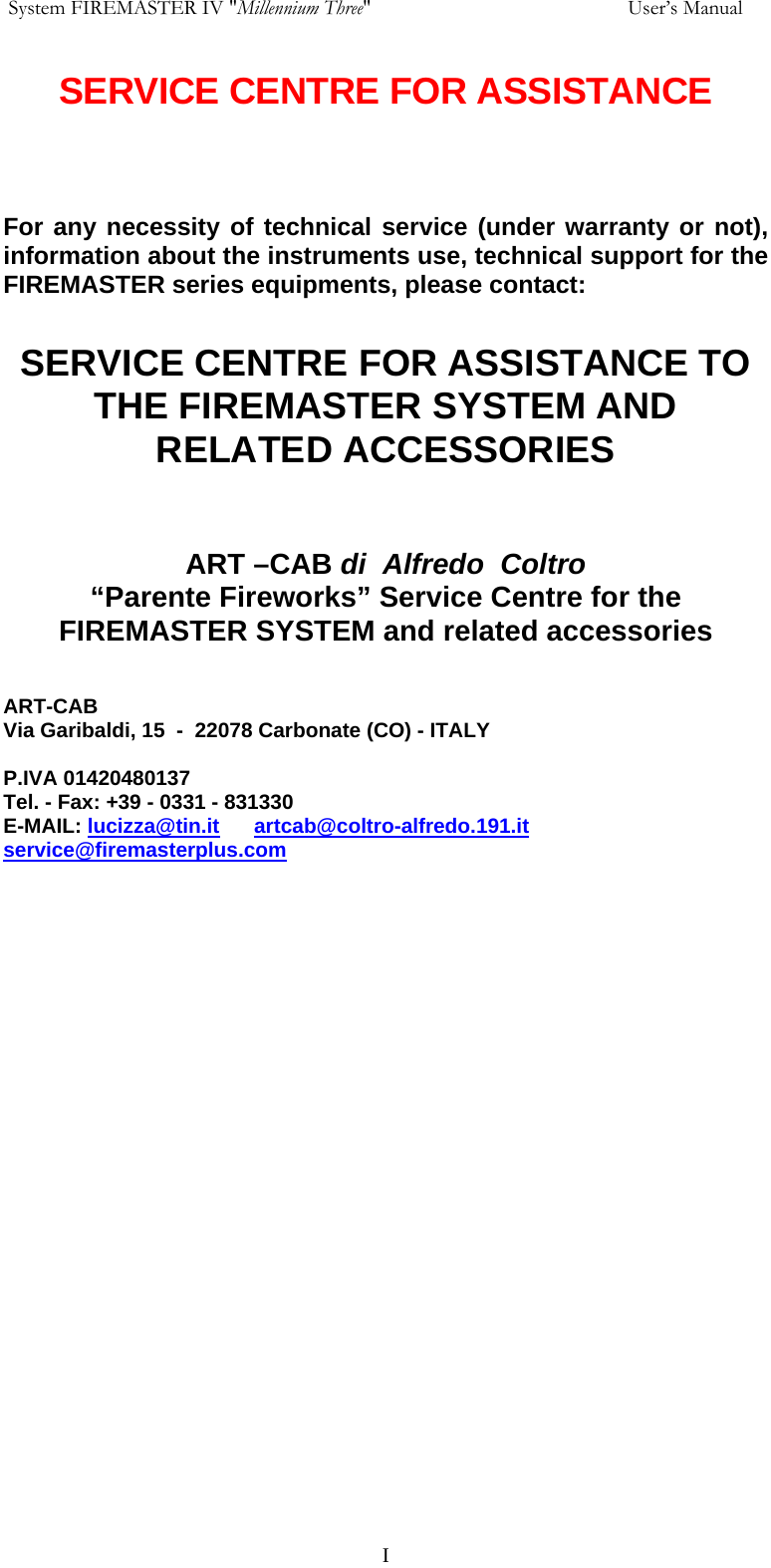  System FIREMASTER IV "Millennium Three"     User&rsquo;s Manual SERVICE CENTRE FOR ASSISTANCE     For any necessity of technical service (under warranty or not), information about the instruments use, technical support for the FIREMASTER series equipments, please contact:  SERVICE CENTRE FOR ASSISTANCE TO THE FIREMASTER SYSTEM AND RELATED ACCESSORIES   ART &ndash;CAB di  Alfredo  Coltro &ldquo;Parente Fireworks&rdquo; Service Centre for the FIREMASTER SYSTEM and related accessories   ART-CAB Via Garibaldi, 15  -  22078 Carbonate (CO) - ITALY  P.IVA 01420480137  Tel. - Fax: +39 - 0331 - 831330 E-MAIL: lucizza@tin.it      artcab@coltro-alfredo.191.it    service@firemasterplus.com       I
