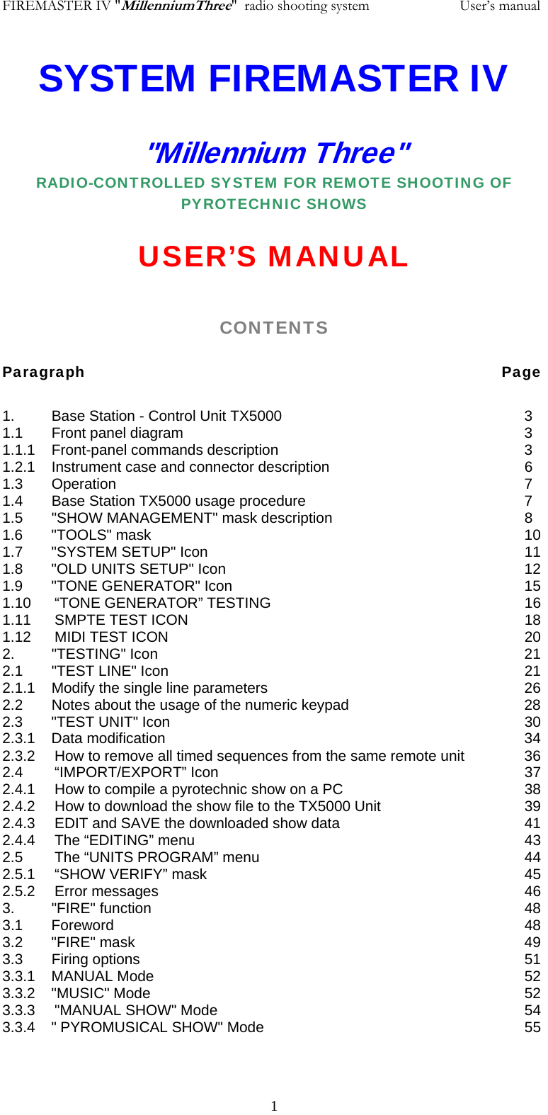 FIREMASTER IV "MillenniumThree"  radio shooting system           User&rsquo;s manualSYSTEM FIREMASTER IV "Millennium Three" RADIO-CONTROLLED SYSTEM FOR REMOTE SHOOTING OF PYROTECHNIC SHOWS  USER&rsquo;S MANUAL  CONTENTS  Paragraph               Page  1.         Base Station - Control Unit TX5000          3 1.1       Front panel diagram              3 1.1.1    Front-panel commands description          3   1.2.1    Instrument case and connector description        6 1.3       Operation                7    1.4       Base Station TX5000 usage procedure          7    1.5       "SHOW MANAGEMENT" mask description        8 1.6       "TOOLS" mask                10     1.7       "SYSTEM SETUP" Icon             11    1.8       "OLD UNITS SETUP" Icon            12 1.9       "TONE GENERATOR" Icon            15 1.10 &ldquo;TONE GENERATOR&rdquo; TESTING     16 1.11 SMPTE TEST ICON       18 1.12 MIDI TEST ICON       20 2.         "TESTING" Icon               21 2.1       "TEST LINE" Icon              21    2.1.1    Modify the single line parameters          26    2.2       Notes about the usage of the numeric keypad        28                 2.3       "TEST UNIT" Icon              30    2.3.1    Data modification       34 2.3.2  How to remove all timed sequences from the same remote unit    36    2.4 &ldquo;IMPORT/EXPORT&rdquo; Icon      37 2.4.1  How to compile a pyrotechnic show on a PC        38 2.4.2  How to download the show file to the TX5000 Unit      39 2.4.3  EDIT and SAVE the downloaded show data        41 2.4.4 The &ldquo;EDITING&rdquo; menu       43 2.5 The &ldquo;UNITS PROGRAM&rdquo; menu      44 2.5.1 &ldquo;SHOW VERIFY&rdquo; mask       45 2.5.2 Error messages        46 3.         "FIRE" function                48 3.1       Foreword        48 3.2       "FIRE" mask                49 3.3       Firing options                51 3.3.1    MANUAL Mode        52 3.3.2    "MUSIC" Mode        52 3.3.3   "MANUAL SHOW" Mode       54 3.3.4    " PYROMUSICAL SHOW" Mode       55   1