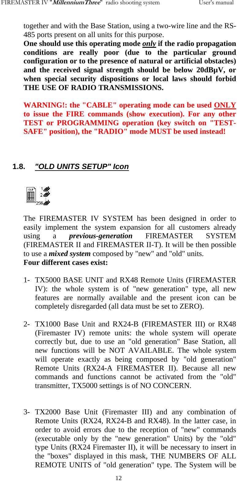 FIREMASTER IV "MillenniumThree"  radio shooting system           User&rsquo;s manualtogether and with the Base Station, using a two-wire line and the RS-485 ports present on all units for this purpose.  One should use this operating mode only if the radio propagation conditions are really poor (due to the particular ground configuration or to the presence of natural or artificial obstacles) and the received signal strength should be below 20dB&micro;V, or when special security dispositions or local laws should forbid THE USE OF RADIO TRANSMISSIONS.  WARNING!: the "CABLE" operating mode can be used ONLY to issue the FIRE commands (show execution). For any other TEST or PROGRAMMING operation (key switch on "TEST-SAFE" position), the "RADIO" mode MUST be used instead!    1.8.     "OLD UNITS SETUP" Icon   The FIREMASTER IV SYSTEM has been designed in order to easily implement the system expansion for all customers already using a previous-generation FIREMASTER SYSTEM (FIREMASTER II and FIREMASTER II-T). It will be then possible to use a mixed system composed by "new" and "old" units. Four different cases exist:  1- TX5000 BASE UNIT and RX48 Remote Units (FIREMASTER IV): the whole system is of "new generation" type, all new features are normally available and the present icon can be completely disregarded (all data must be set to ZERO).  2- TX1000 Base Unit and RX24-B (FIREMASTER III) or RX48 (Firemaster IV) remote units: the whole system will operate correctly but, due to use an "old generation" Base Station, all new functions will be NOT AVAILABLE. The whole system will operate exactly as being composed by "old generation" Remote Units (RX24-A FIREMASTER II). Because all new commands and functions cannot be activated from the "old" transmitter, TX5000 settings is of NO CONCERN.   3- TX2000 Base Unit (Firemaster III) and any combination of  Remote Units (RX24, RX24-B and RX48). In the latter case, in order to avoid errors due to the reception of "new" commands (executable only by the "new generation" Units) by the "old" type Units (RX24 Firemaster II), it will be necessary to insert in the "boxes" displayed in this mask, THE NUMBERS OF ALL REMOTE UNITS of "old generation" type. The System will be   12