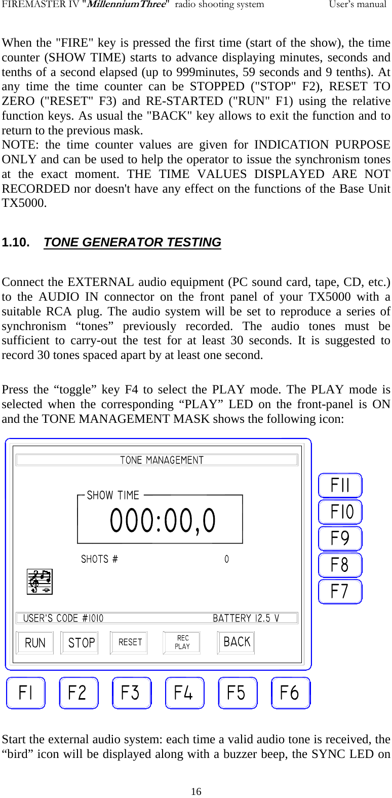 FIREMASTER IV "MillenniumThree"  radio shooting system           User&rsquo;s manualWhen the "FIRE" key is pressed the first time (start of the show), the time counter (SHOW TIME) starts to advance displaying minutes, seconds and tenths of a second elapsed (up to 999minutes, 59 seconds and 9 tenths). At any time the time counter can be STOPPED ("STOP" F2), RESET TO ZERO ("RESET" F3) and RE-STARTED ("RUN" F1) using the relative function keys. As usual the "BACK" key allows to exit the function and to return to the previous mask. NOTE: the time counter values are given for INDICATION PURPOSE ONLY and can be used to help the operator to issue the synchronism tones at the exact moment. THE TIME VALUES DISPLAYED ARE NOT RECORDED nor doesn't have any effect on the functions of the Base Unit TX5000.  1.10.  TONE GENERATOR TESTING  Connect the EXTERNAL audio equipment (PC sound card, tape, CD, etc.)  to the AUDIO IN connector on the front panel of your TX5000 with a suitable RCA plug. The audio system will be set to reproduce a series of synchronism &ldquo;tones&rdquo; previously recorded. The audio tones must be sufficient to carry-out the test for at least 30 seconds. It is suggested to record 30 tones spaced apart by at least one second.  Press the &ldquo;toggle&rdquo; key F4 to select the PLAY mode. The PLAY mode is selected when the corresponding &ldquo;PLAY&rdquo; LED on the front-panel is ON and the TONE MANAGEMENT MASK shows the following icon:                        Start the external audio system: each time a valid audio tone is received, the &ldquo;bird&rdquo; icon will be displayed along with a buzzer beep, the SYNC LED on   16