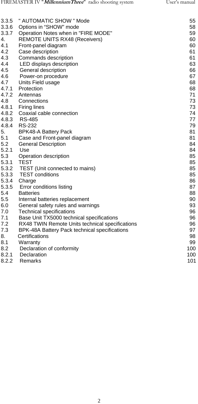 FIREMASTER IV "MillenniumThree"  radio shooting system           User&rsquo;s manual3.3.5    " AUTOMATIC SHOW &rdquo; Mode       55 3.3.6    Options in &ldquo;SHOW&rdquo; mode            58 3.3.7    Operation Notes when in "FIRE MODE"         59 4.         REMOTE UNITS RX48 (Receivers)          60 4.1       Front-panel diagram              60 4.2       Case description              61 4.3       Commands description              61 4.4 LED displays description      63 4.5 General description       66 4.6 Power-on procedure       67 4.7       Units Field usage              68 4.7.1    Protection        68 4.7.2    Antennas         71 4.8       Connections        73 4.8.1    Firing lines        73 4.8.2    Coaxial cable connection            74 4.8.3 RS-485         77 4.8.4    RS-232         79 5.         BPK48-A Battery Pack              81 5.1       Case and Front-panel diagram            81 5.2       General Description              84 5.2.1 Use         84 5.3       Operation description              85 5.3.1    TEST         85 5.3.2 TEST (Unit connected to mains)     85 5.3.3 TEST conditions       85 5.3.4    Charge         86 5.3.5 Error conditions listing       87 5.4       Batteries        88 5.5       Internal batteries replacement            90 6.0       General safety rules and warnings          93 7.0       Technical specifications             96 7.1   Base Unit TX5000 technical specifications        96 7.2   RX48 TWIN Remote Units technical specifications      96 7.3   BPK-48A Battery Pack technical specifications        97 8.      Certifications        98 8.1       Warranty        99 8.2  Declaration of conformity                     100 8.2.1  Declaration                         100 8.2.2  Remark s                                    101       2