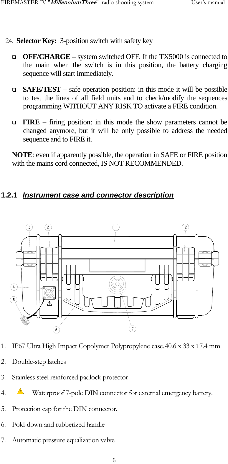 FIREMASTER IV "MillenniumThree"  radio shooting system           User&rsquo;s manual 24. Selector Key:  3-position switch with safety key  OFF/CHARGE &ndash; system switched OFF. If the TX5000 is connected to the main when the switch is in this position, the battery charging sequence will start immediately.   SAFE/TEST &ndash; safe operation position: in this mode it will be possible to test the lines of all field units and to check/modify the sequences programming WITHOUT ANY RISK TO activate a FIRE condition.  FIRE &ndash; firing position: in this mode the show parameters cannot be changed anymore, but it will be only possible to address the needed sequence and to FIRE it. NOTE: even if apparently possible, the operation in SAFE or FIRE position with the mains cord connected, IS NOT RECOMMENDED.   1.2.1  Instrument case and connector description                1. IP67 Ultra High Impact Copolymer Polypropylene case. 40.6 x 33 x 17.4 mm 2. Double-step latches 3. Stainless steel reinforced padlock protector 4.             Waterproof 7-pole DIN connector for external emergency battery. 5. Protection cap for the DIN connector. 6. Fold-down and rubberized handle 7. Automatic pressure equalization valve   6