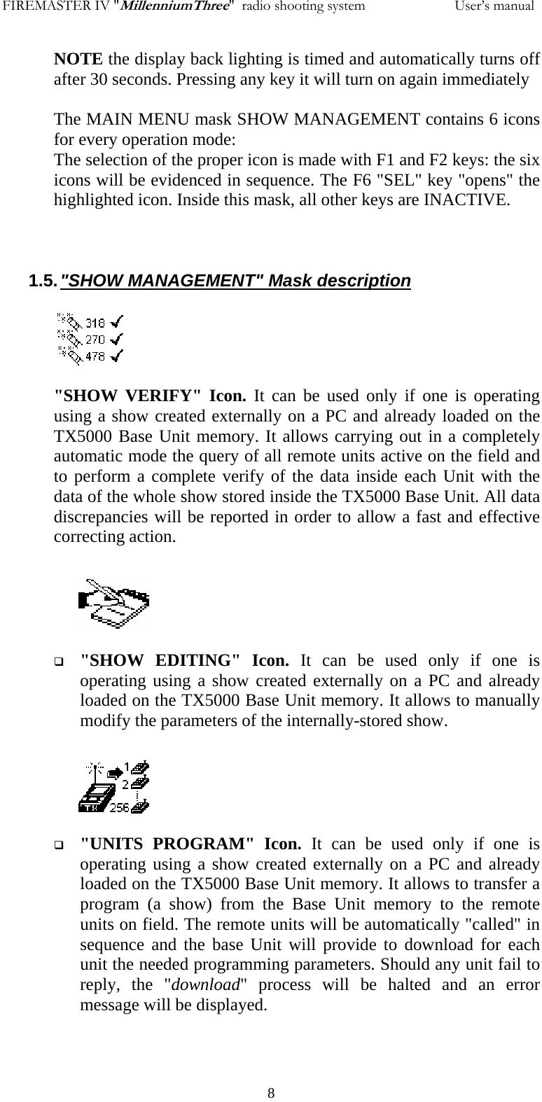 FIREMASTER IV "MillenniumThree"  radio shooting system           User&rsquo;s manualNOTE the display back lighting is timed and automatically turns off after 30 seconds. Pressing any key it will turn on again immediately  The MAIN MENU mask SHOW MANAGEMENT contains 6 icons for every operation mode: The selection of the proper icon is made with F1 and F2 keys: the six icons will be evidenced in sequence. The F6 "SEL" key "opens" the highlighted icon. Inside this mask, all other keys are INACTIVE.    1.5. "SHOW MANAGEMENT" Mask description  "SHOW VERIFY" Icon. It can be used only if one is operating using a show created externally on a PC and already loaded on the TX5000 Base Unit memory. It allows carrying out in a completely automatic mode the query of all remote units active on the field and to perform a complete verify of the data inside each Unit with the data of the whole show stored inside the TX5000 Base Unit. All data discrepancies will be reported in order to allow a fast and effective correcting action.    "SHOW EDITING" Icon. It can be used only if one is operating using a show created externally on a PC and already loaded on the TX5000 Base Unit memory. It allows to manually modify the parameters of the internally-stored show.    "UNITS PROGRAM" Icon. It can be used only if one is operating using a show created externally on a PC and already loaded on the TX5000 Base Unit memory. It allows to transfer a program (a show) from the Base Unit memory to the remote units on field. The remote units will be automatically "called" in sequence and the base Unit will provide to download for each unit the needed programming parameters. Should any unit fail to reply, the "download" process will be halted and an error message will be displayed.      8