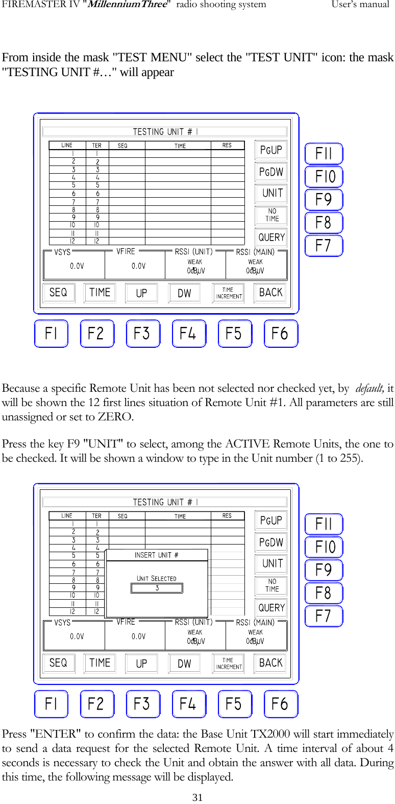 FIREMASTER IV "MillenniumThree"  radio shooting system           User&rsquo;s manual From inside the mask "TEST MENU" select the "TEST UNIT" icon: the mask "TESTING UNIT #&hellip;" will appear  Because a specific Remote Unit has been not selected nor checked yet, by  default, it will be shown the 12 first lines situation of Remote Unit #1. All parameters are still unassigned or set to ZERO. Press the key F9 "UNIT" to select, among the ACTIVE Remote Units, the one to be checked. It will be shown a window to type in the Unit number (1 to 255). Press "ENTER" to confirm the data: the Base Unit TX2000 will start immediately to send a data request for the selected Remote Unit. A time interval of about 4 seconds is necessary to check the Unit and obtain the answer with all data. During this time, the following message will be displayed.   31