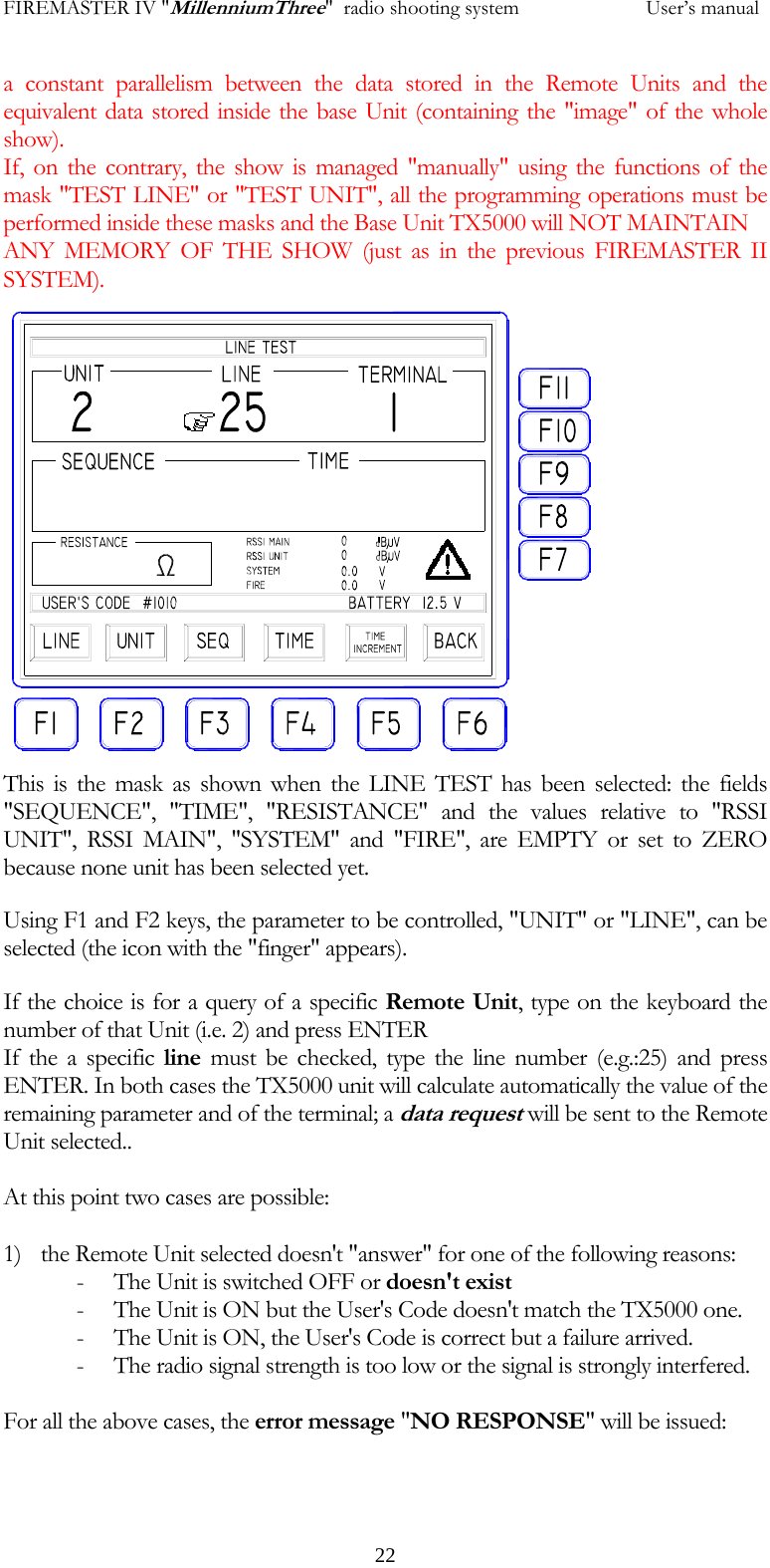 FIREMASTER IV "MillenniumThree"  radio shooting system           User&rsquo;s manuala constant parallelism between the data stored in the Remote Units and the equivalent data stored inside the base Unit (containing the "image" of the whole show). If, on the contrary, the show is managed "manually" using the functions of the mask "TEST LINE" or "TEST UNIT", all the programming operations must be performed inside these masks and the Base Unit TX5000 will NOT MAINTAIN  ANY MEMORY OF THE SHOW (just as in the previous FIREMASTER II SYSTEM).   22        This is the mask as shown when the LINE TEST has been selected: the fields "SEQUENCE", "TIME", "RESISTANCE" and the values relative to "RSSI UNIT", RSSI MAIN", "SYSTEM" and "FIRE", are EMPTY or set to ZERO because none unit has been selected yet. Using F1 and F2 keys, the parameter to be controlled, "UNIT" or "LINE", can be selected (the icon with the "finger" appears). If the choice is for a query of a specific Remote Unit, type on the keyboard the number of that Unit (i.e. 2) and press ENTER If the a specific line must be checked, type the line number (e.g.:25) and press ENTER. In both cases the TX5000 unit will calculate automatically the value of the remaining parameter and of the terminal; a data request will be sent to the Remote Unit selected..  At this point two cases are possible:  1) the Remote Unit selected doesn't "answer" for one of the following reasons: - The Unit is switched OFF or doesn't exist - The Unit is ON but the User's Code doesn't match the TX5000 one. - The Unit is ON, the User's Code is correct but a failure arrived. - The radio signal strength is too low or the signal is strongly interfered.  For all the above cases, the error message "NO RESPONSE" will be issued:     