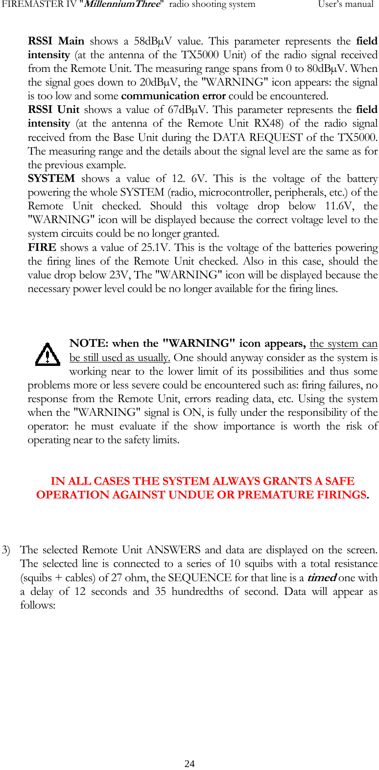 FIREMASTER IV "MillenniumThree"  radio shooting system           User&rsquo;s manualRSSI Main shows a 58dB&micro;V value. This parameter represents the field intensity (at the antenna of the TX5000 Unit) of the radio signal received from the Remote Unit. The measuring range spans from 0 to 80dB&micro;V. When the signal goes down to 20dB&micro;V, the "WARNING" icon appears: the signal is too low and some communication error could be encountered. RSSI Unit shows a value of 67dB&micro;V. This parameter represents the field intensity (at the antenna of the Remote Unit RX48) of the radio signal received from the Base Unit during the DATA REQUEST of the TX5000. The measuring range and the details about the signal level are the same as for the previous example. SYSTEM  shows a value of 12. 6V. This is the voltage of the battery powering the whole SYSTEM (radio, microcontroller, peripherals, etc.) of the Remote Unit checked. Should this voltage drop below 11.6V, the "WARNING" icon will be displayed because the correct voltage level to the system circuits could be no longer granted. FIRE shows a value of 25.1V. This is the voltage of the batteries powering the firing lines of the Remote Unit checked. Also in this case, should the value drop below 23V, The "WARNING" icon will be displayed because the necessary power level could be no longer available for the firing lines.    NOTE: when the "WARNING" icon appears, the system can be still used as usually. One should anyway consider as the system is working near to the lower limit of its possibilities and thus some problems more or less severe could be encountered such as: firing failures, no response from the Remote Unit, errors reading data, etc. Using the system when the "WARNING" signal is ON, is fully under the responsibility of the operator: he must evaluate if the show importance is worth the risk of operating near to the safety limits.    IN ALL CASES THE SYSTEM ALWAYS GRANTS A SAFE OPERATION AGAINST UNDUE OR PREMATURE FIRINGS.    3) The selected Remote Unit ANSWERS and data are displayed on the screen. The selected line is connected to a series of 10 squibs with a total resistance (squibs + cables) of 27 ohm, the SEQUENCE for that line is a timed one with a delay of 12 seconds and 35 hundredths of second. Data will appear as follows:             24