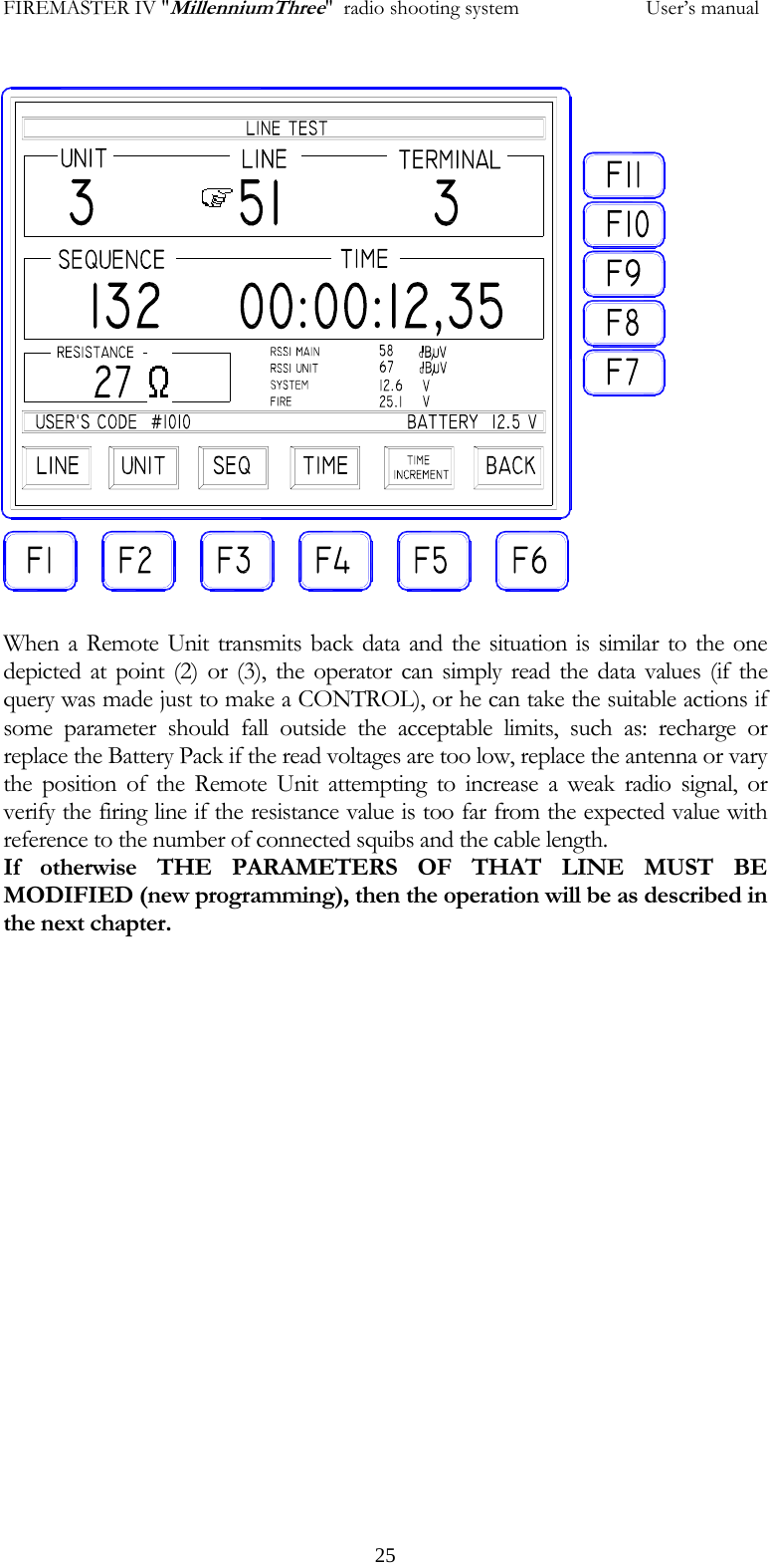 FIREMASTER IV "MillenniumThree"  radio shooting system           User&rsquo;s manual 25                    When a Remote Unit transmits back data and the situation is similar to the one depicted at point (2) or (3), the operator can simply read the data values (if the query was made just to make a CONTROL), or he can take the suitable actions if some parameter should fall outside the acceptable limits, such as: recharge or replace the Battery Pack if the read voltages are too low, replace the antenna or vary the position of the Remote Unit attempting to increase a weak radio signal, or verify the firing line if the resistance value is too far from the expected value with reference to the number of connected squibs and the cable length. If otherwise THE PARAMETERS OF THAT LINE MUST BE MODIFIED (new programming), then the operation will be as described in the next chapter.            