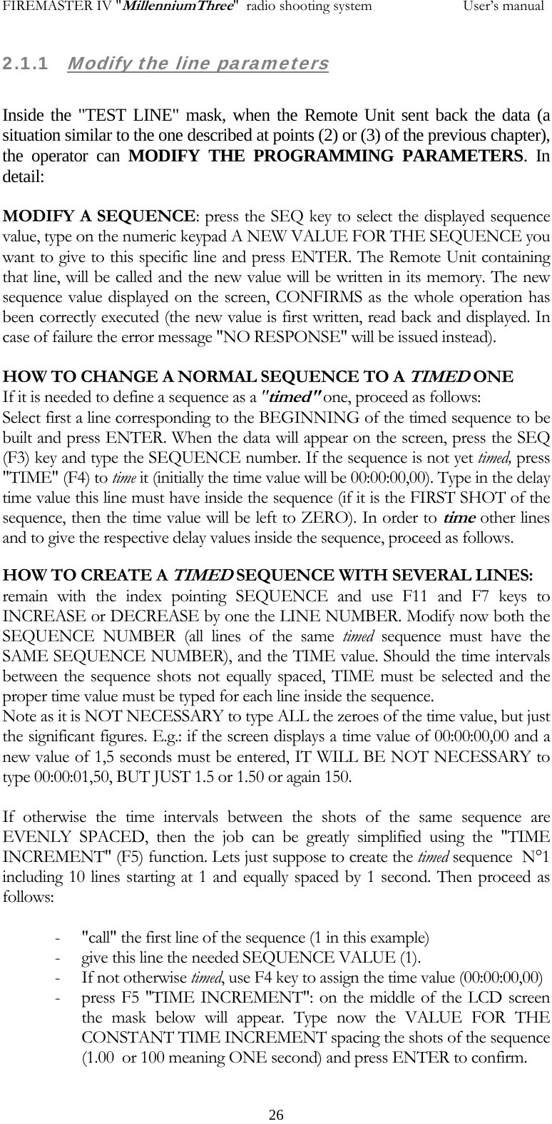 FIREMASTER IV "MillenniumThree"  radio shooting system           User&rsquo;s manual2.1.1   Modify the line parameters  Inside the "TEST LINE" mask, when the Remote Unit sent back the data (a situation similar to the one described at points (2) or (3) of the previous chapter), the operator can MODIFY THE PROGRAMMING PARAMETERS. In detail:  MODIFY A SEQUENCE: press the SEQ key to select the displayed sequence value, type on the numeric keypad A NEW VALUE FOR THE SEQUENCE you want to give to this specific line and press ENTER. The Remote Unit containing that line, will be called and the new value will be written in its memory. The new sequence value displayed on the screen, CONFIRMS as the whole operation has been correctly executed (the new value is first written, read back and displayed. In case of failure the error message "NO RESPONSE" will be issued instead).  HOW TO CHANGE A NORMAL SEQUENCE TO A TIMED ONE If it is needed to define a sequence as a "timed" one, proceed as follows: Select first a line corresponding to the BEGINNING of the timed sequence to be built and press ENTER. When the data will appear on the screen, press the SEQ (F3) key and type the SEQUENCE number. If the sequence is not yet timed, press "TIME" (F4) to time it (initially the time value will be 00:00:00,00). Type in the delay time value this line must have inside the sequence (if it is the FIRST SHOT of the sequence, then the time value will be left to ZERO). In order to time other lines and to give the respective delay values inside the sequence, proceed as follows. HOW TO CREATE A TIMED SEQUENCE WITH SEVERAL LINES: remain with the index pointing SEQUENCE and use F11 and F7 keys to INCREASE or DECREASE by one the LINE NUMBER. Modify now both the SEQUENCE NUMBER (all lines of the same timed sequence must have the SAME SEQUENCE NUMBER), and the TIME value. Should the time intervals between the sequence shots not equally spaced, TIME must be selected and the proper time value must be typed for each line inside the sequence. Note as it is NOT NECESSARY to type ALL the zeroes of the time value, but just the significant figures. E.g.: if the screen displays a time value of 00:00:00,00 and a new value of 1,5 seconds must be entered, IT WILL BE NOT NECESSARY to type 00:00:01,50, BUT JUST 1.5 or 1.50 or again 150.  If otherwise the time intervals between the shots of the same sequence are EVENLY SPACED, then the job can be greatly simplified using the "TIME INCREMENT" (F5) function. Lets just suppose to create the timed sequence  N&deg;1 including 10 lines starting at 1 and equally spaced by 1 second. Then proceed as follows:  - "call" the first line of the sequence (1 in this example) - give this line the needed SEQUENCE VALUE (1). - If not otherwise timed, use F4 key to assign the time value (00:00:00,00) - press F5 "TIME INCREMENT": on the middle of the LCD screen the mask below will appear. Type now the VALUE FOR THE CONSTANT TIME INCREMENT spacing the shots of the sequence (1.00  or 100 meaning ONE second) and press ENTER to confirm.    26