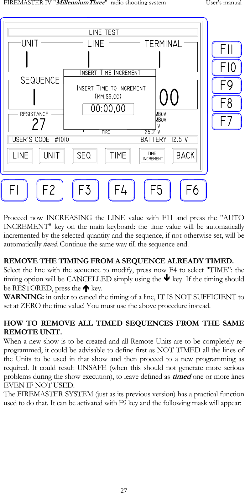 FIREMASTER IV "MillenniumThree"  radio shooting system           User&rsquo;s manual                   Proceed now INCREASING the LINE value with F11 and press the "AUTO INCREMENT" key on the main keyboard: the time value will be automatically incremented by the selected quantity and the sequence, if not otherwise set, will be automatically timed. Continue the same way till the sequence end. REMOVE THE TIMING FROM A SEQUENCE ALREADY TIMED. Select the line with the sequence to modify, press now F4 to select "TIME": the timing option will be CANCELLED simply using the &ETH; key. If the timing should be RESTORED, press the &Iuml; key. WARNING: in order to cancel the timing of a line, IT IS NOT SUFFICIENT to set at ZERO the time value! You must use the above procedure instead.  HOW TO REMOVE ALL TIMED SEQUENCES FROM THE SAME REMOTE UNIT. When a new show is to be created and all Remote Units are to be completely re-programmed, it could be advisable to define first as NOT TIMED all the lines of the Units to be used in that show and then proceed to a new programming as required. It could result UNSAFE (when this should not generate more serious problems during the show execution), to leave defined as timed one or more lines EVEN IF NOT USED. The FIREMASTER SYSTEM (just as its previous version) has a practical function used to do that. It can be activated with F9 key and the following mask will appear:   27
