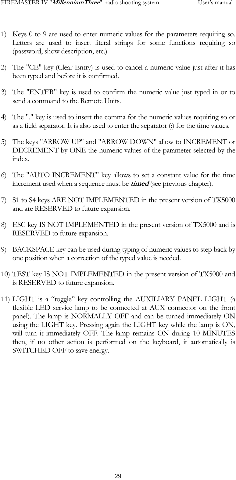 FIREMASTER IV "MillenniumThree"  radio shooting system           User&rsquo;s manual 1) Keys 0 to 9 are used to enter numeric values for the parameters requiring so. Letters are used to insert literal strings for some functions requiring so (password, show description, etc.) 2) The "CE" key (Clear Entry) is used to cancel a numeric value just after it has been typed and before it is confirmed. 3) The "ENTER" key is used to confirm the numeric value just typed in or to send a command to the Remote Units. 4) The "." key is used to insert the comma for the numeric values requiring so or as a field separator. It is also used to enter the separator (:) for the time values. 5) The keys "ARROW UP" and "ARROW DOWN" allow to INCREMENT or DECREMENT by ONE the numeric values of the parameter selected by the index. 6) The "AUTO INCREMENT" key allows to set a constant value for the time increment used when a sequence must be timed (see previous chapter). 7) S1 to S4 keys ARE NOT IMPLEMENTED in the present version of TX5000 and are RESERVED to future expansion. 8) ESC key IS NOT IMPLEMENTED in the present version of TX5000 and is RESERVED to future expansion. 9) BACKSPACE key can be used during typing of numeric values to step back by one position when a correction of the typed value is needed. 10) TEST key IS NOT IMPLEMENTED in the present version of TX5000 and is RESERVED to future expansion. 11) LIGHT is a &ldquo;toggle&rdquo; key controlling the AUXILIARY PANEL LIGHT (a flexible LED service lamp to be connected at AUX connector on the front panel). The lamp is NORMALLY OFF and can be turned immediately ON using the LIGHT key. Pressing again the LIGHT key while the lamp is ON, will turn it immediately OFF. The lamp remains ON during 10 MINUTES then, if no other action is performed on the keyboard, it automatically is SWITCHED OFF to save energy.       29