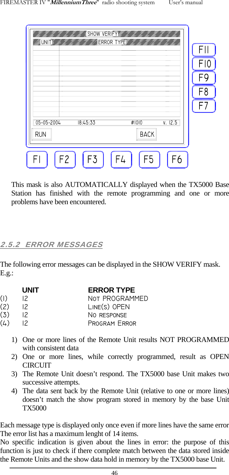 FIREMASTER IV "MillenniumThree"  radio shooting system         User&rsquo;s manual   This mask is also AUTOMATICALLY displayed when the TX5000 Base Station has finished with the remote programming and one or more problems have been encountered.    2.5.2  ERROR MESSAGES  The following error messages can be displayed in the SHOW VERIFY mask. E.g.:  UNIT   ERROR TYPE (1)  12      Not PROGRAMMED (2)  12      Line(s) OPEN (3)  12      No response (4)  12      Program Error  1) One or more lines of the Remote Unit results NOT PROGRAMMED with consistent data 2) One or more lines, while correctly programmed, result as OPEN CIRCUIT 3) The Remote Unit doesn&rsquo;t respond. The TX5000 base Unit makes two successive attempts. 4) The data sent back by the Remote Unit (relative to one or more lines) doesn&rsquo;t match the show program stored in memory by the base Unit TX5000  Each message type is displayed only once even if more lines have the same error The error list has a maximum lenght of 14 items. No specific indication is given about the lines in error: the purpose of this function is just to check if there complete match between the data stored inside the Remote Units and the show data hold in memory by the TX5000 base Unit.  46