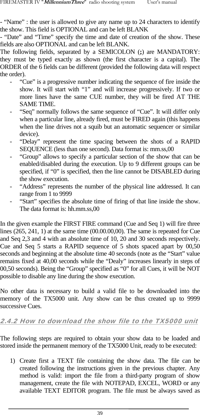 FIREMASTER IV "MillenniumThree"  radio shooting system         User&rsquo;s manual - &ldquo;Name&rdquo; : the user is allowed to give any name up to 24 characters to identify the show. This field is OPTIONAL and can be left BLANK - &ldquo;Date&rdquo; and &ldquo;Time&rdquo; specify the time and date of creation of the show. These fields are also OPTIONAL and can be left BLANK. The following fields, separated by a SEMICOLON (;) are MANDATORY: they must be typed exactly as shown (the first character is a capital). The ORDER of the 6 fields can be different (provided the following data will respect the order). - &ldquo;Cue&rdquo; is a progressive number indicating the sequence of fire inside the show. It will start with &ldquo;1&rdquo; and will increase progressively. If two or more lines have the same CUE number, they will be fired AT THE SAME TIME. - &ldquo;Seq&rdquo; normally follows the same sequence of &ldquo;Cue&rdquo;. It will differ only when a particular line, already fired, must be FIRED again (this happens when the line drives not a squib but an automatic sequencer or similar device). - &ldquo;Delay&rdquo; represent the time spacing between the shots of a RAPID SEQUENCE (less than one second). Data format is: mm.ss,00 - &ldquo;Group&rdquo; allows to specify a particular section of the show that can be enabled/disabled during the execution. Up to 9 different groups can be specified, if &ldquo;0&rdquo; is specified, then the line cannot be DISABLED during the show execution. - &ldquo;Address&rdquo; represents the number of the physical line addressed. It can range from 1 to 9999 - &ldquo;Start&rdquo; specifies the absolute time of firing of that line inside the show. The data format is: hh.mm.ss,00     In the given example the FIRST FIRE command (Cue and Seq 1) will fire three lines (265, 241, 1) at the same time (00.00.00,00). The same is repeated for Cue and Seq 2,3 and 4 with an absolute time of 10, 20 and 30 seconds respectively. Cue and Seq 5 starts a RAPID sequence of 5 shots spaced apart by 00,50 seconds and beginning at the absolute time 40 seconds (note as the &ldquo;Start&rdquo; value remains fixed at 40,00 seconds while the &ldquo;Dealy&rdquo; increases linearly in steps of 00,50 seconds). Being the &ldquo;Group&rdquo; specified as &ldquo;0&rdquo; for all Cues, it will be NOT possible to disable any line during the show execution.  No other data is necessary to build a valid file to be downloaded into the memory of the TX5000 unit. Any show can be thus created up to 9999 successive Cues. 2.4.2 How to download the show file to the TX5000 unit  The following steps are required to obtain your show data to be loaded and stored inside the permanent memory of the TX5000 Unit, ready to be executed:  1) Create first a TEXT file containing the show data. The file can be created following the instructions given in the previous chapter. Any method is valid: import the file from a third-party program of show management, create the file with NOTEPAD, EXCEL, WORD or any available TEXT EDITOR program. The file must be always saved as  39