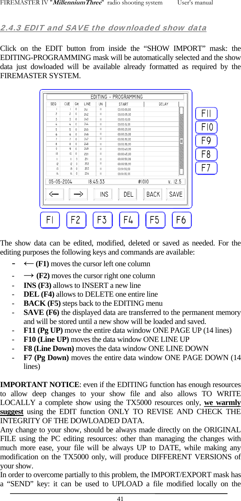 FIREMASTER IV "MillenniumThree"  radio shooting system         User&rsquo;s manual 2.4.3 EDIT and SAVE the downloaded show data  Click on the EDIT button from inside the &ldquo;SHOW IMPORT&rdquo; mask: the EDITING-PROGRAMMING mask will be automatically selected and the show data just dowloaded will be available already formatted as required by the FIREMASTER SYSTEM.   The show data can be edited, modified, deleted or saved as needed. For the editing purposes the following keys and commands are available: - &larr; (F1) moves the cursor left one column - &rarr; (F2) moves the cursor right one column - INS (F3) allows to INSERT a new line  - DEL (F4) allows to DELETE one entire line - BACK (F5) steps back to the EDITING menu - SAVE (F6) the displayed data are transferred to the permanent memory and will be stored until a new show will be loaded and saved. - F11 (Pg UP) move the entire data window ONE PAGE UP (14 lines) - F10 (Line UP) moves the data window ONE LINE UP - F8 (Line Down) moves the data window ONE LINE DOWN - F7 (Pg Down) moves the entire data window ONE PAGE DOWN (14 lines)  IMPORTANT NOTICE: even if the EDITING function has enough resources to allow deep changes to your show file and also allows TO WRITE LOCALLY a complete show using the TX5000 resources only, we warmly suggest using the EDIT function ONLY TO REVISE AND CHECK THE INTEGRITY OF THE DOWLOADED DATA. Any change to your show, should be always made directly on the ORIGINAL FILE using the PC editing resources: other than managing the changes with much more ease, your file will be always UP to DATE, while making any modification on the TX5000 only, will produce DIFFERENT VERSIONS of your show. In order to overcome partially to this problem, the IMPORT/EXPORT mask has a &ldquo;SEND&rdquo; key: it can be used to UPLOAD a file modified locally on the  41