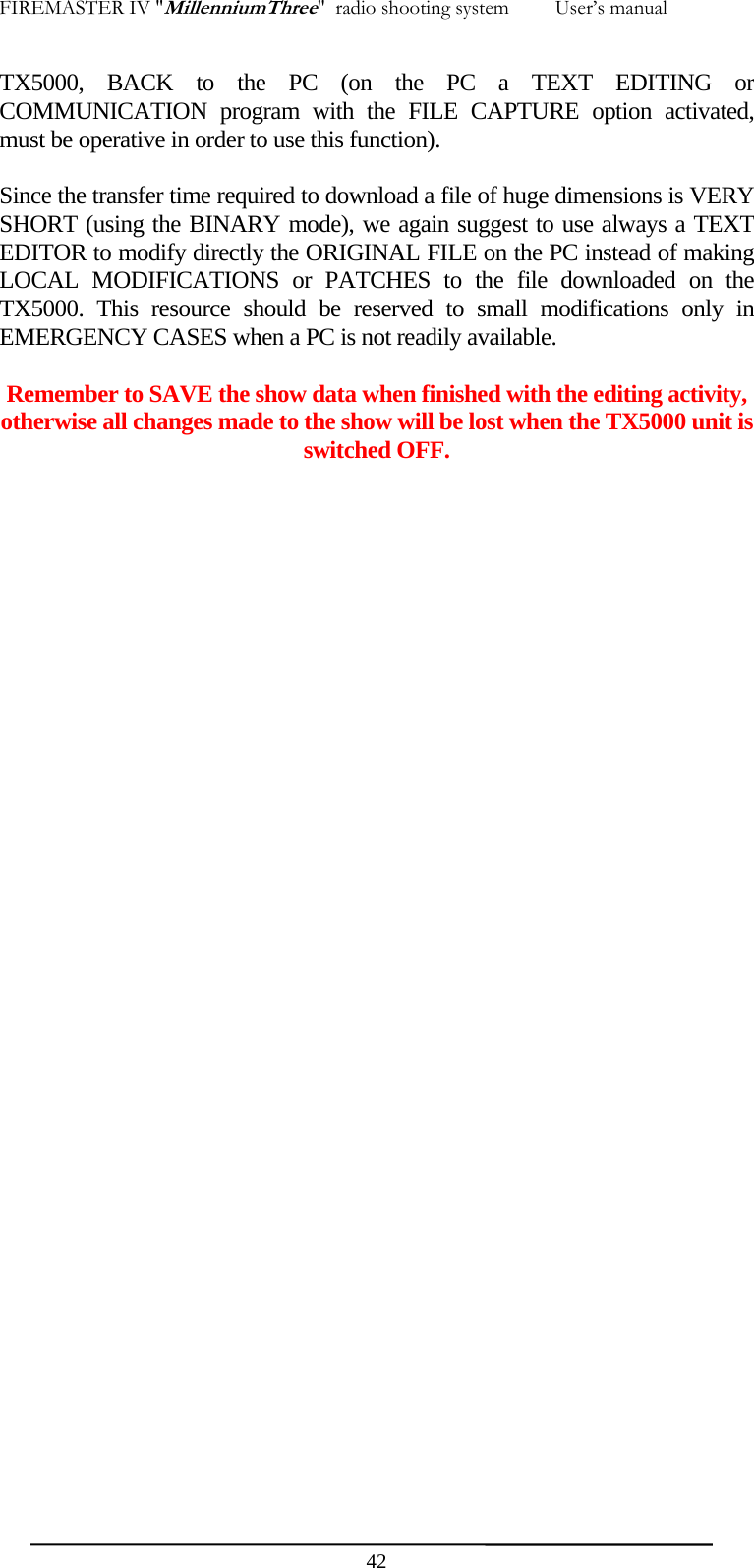 FIREMASTER IV "MillenniumThree"  radio shooting system         User&rsquo;s manual TX5000, BACK to the PC (on the PC a TEXT EDITING or COMMUNICATION program with the FILE CAPTURE option activated, must be operative in order to use this function).  Since the transfer time required to download a file of huge dimensions is VERY SHORT (using the BINARY mode), we again suggest to use always a TEXT EDITOR to modify directly the ORIGINAL FILE on the PC instead of making LOCAL MODIFICATIONS or PATCHES to the file downloaded on the TX5000. This resource should be reserved to small modifications only in EMERGENCY CASES when a PC is not readily available.  Remember to SAVE the show data when finished with the editing activity, otherwise all changes made to the show will be lost when the TX5000 unit is switched OFF.  42