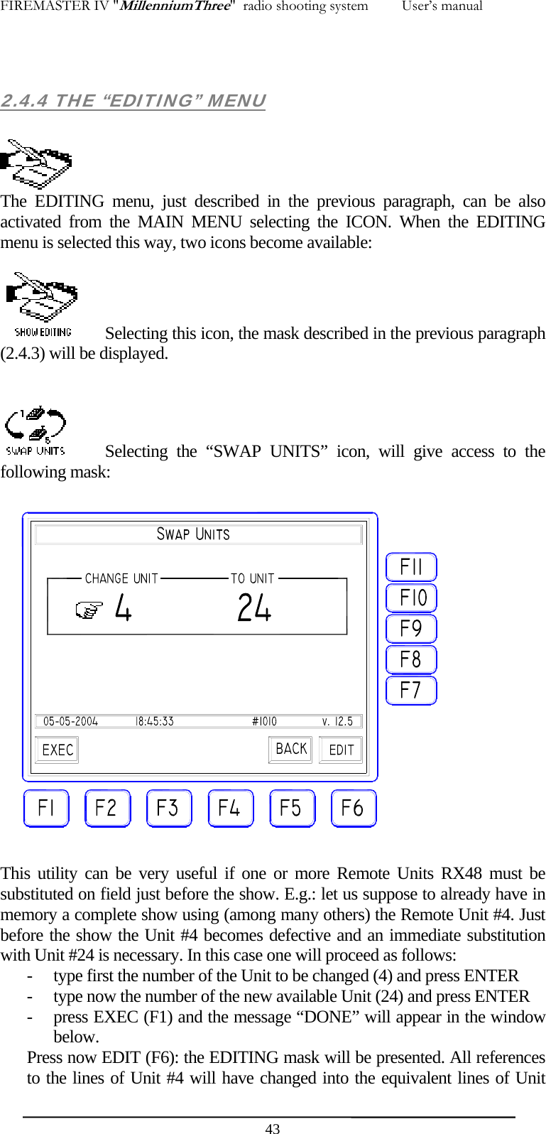 FIREMASTER IV "MillenniumThree"  radio shooting system         User&rsquo;s manual  2.4.4 THE &ldquo;EDITING&rdquo; MENU   The EDITING menu, just described in the previous paragraph, can be also activated from the MAIN MENU selecting the ICON. When the EDITING menu is selected this way, two icons become available:     Selecting this icon, the mask described in the previous paragraph (2.4.3) will be displayed.     Selecting the &ldquo;SWAP UNITS&rdquo; icon, will give access to the following mask:  This utility can be very useful if one or more Remote Units RX48 must be substituted on field just before the show. E.g.: let us suppose to already have in memory a complete show using (among many others) the Remote Unit #4. Just before the show the Unit #4 becomes defective and an immediate substitution with Unit #24 is necessary. In this case one will proceed as follows: - type first the number of the Unit to be changed (4) and press ENTER - type now the number of the new available Unit (24) and press ENTER - press EXEC (F1) and the message &ldquo;DONE&rdquo; will appear in the window below. Press now EDIT (F6): the EDITING mask will be presented. All references to the lines of Unit #4 will have changed into the equivalent lines of Unit  43