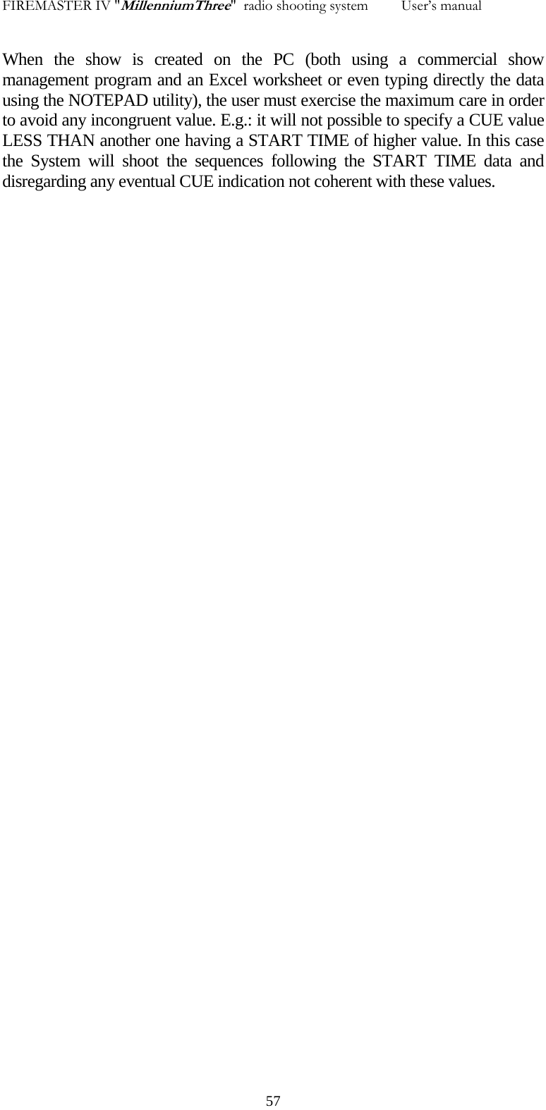 FIREMASTER IV "MillenniumThree"  radio shooting system         User&rsquo;s manual When the show is created on the PC (both using a commercial show management program and an Excel worksheet or even typing directly the data using the NOTEPAD utility), the user must exercise the maximum care in order to avoid any incongruent value. E.g.: it will not possible to specify a CUE value LESS THAN another one having a START TIME of higher value. In this case the System will shoot the sequences following the START TIME data and disregarding any eventual CUE indication not coherent with these values.   57