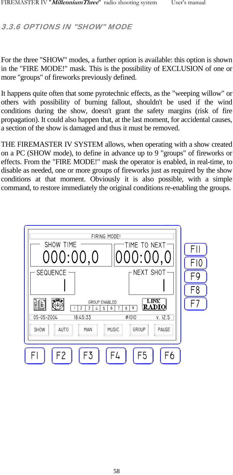 FIREMASTER IV "MillenniumThree"  radio shooting system         User&rsquo;s manual 3.3.6 OPTIONS IN "SHOW" MODE  For the three "SHOW" modes, a further option is available: this option is shown in the "FIRE MODE!" mask. This is the possibility of EXCLUSION of one or more "groups" of fireworks previously defined. It happens quite often that some pyrotechnic effects, as the "weeping willow" or others with possibility of burning fallout, shouldn't be used if the wind conditions during the show, doesn't grant the safety margins (risk of fire propagation). It could also happen that, at the last moment, for accidental causes, a section of the show is damaged and thus it must be removed. THE FIREMASTER IV SYSTEM allows, when operating with a show created on a PC (SHOW mode), to define in advance up to 9 "groups" of fireworks or effects. From the "FIRE MODE!" mask the operator is enabled, in real-time, to disable as needed, one or more groups of fireworks just as required by the show conditions at that moment. Obviously it is also possible, with a simple command, to restore immediately the original conditions re-enabling the groups.    58