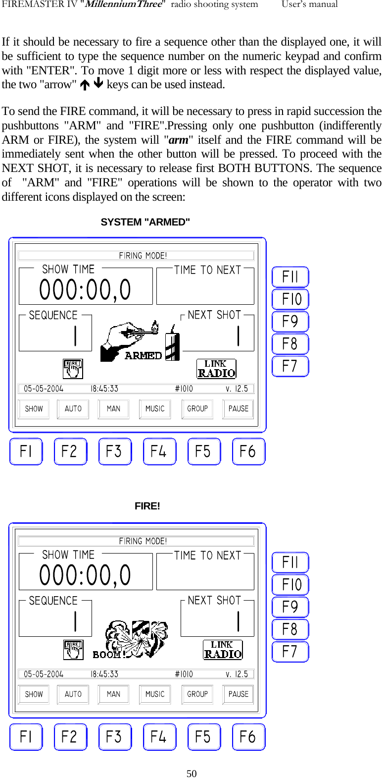 FIREMASTER IV "MillenniumThree"  radio shooting system         User&rsquo;s manual If it should be necessary to fire a sequence other than the displayed one, it will be sufficient to type the sequence number on the numeric keypad and confirm with "ENTER". To move 1 digit more or less with respect the displayed value, the two "arrow" &Iuml; &ETH; keys can be used instead. To send the FIRE command, it will be necessary to press in rapid succession the pushbuttons "ARM" and "FIRE".Pressing only one pushbutton (indifferently ARM or FIRE), the system will "arm" itself and the FIRE command will be immediately sent when the other button will be pressed. To proceed with the NEXT SHOT, it is necessary to release first BOTH BUTTONS. The sequence of  "ARM" and "FIRE" operations will be shown to the operator with two different icons displayed on the screen:                                       SYSTEM "ARMED"                                                      FIRE!   50