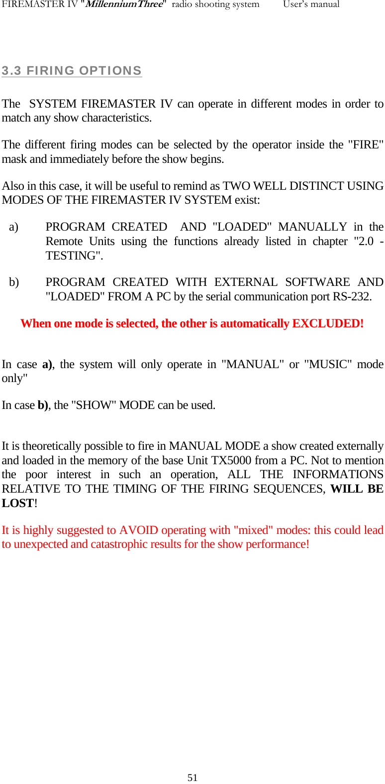 FIREMASTER IV "MillenniumThree"  radio shooting system         User&rsquo;s manual  3.3 FIRING OPTIONS  The  SYSTEM FIREMASTER IV can operate in different modes in order to match any show characteristics. The different firing modes can be selected by the operator inside the "FIRE" mask and immediately before the show begins. Also in this case, it will be useful to remind as TWO WELL DISTINCT USING MODES OF THE FIREMASTER IV SYSTEM exist: a) PROGRAM CREATED  AND "LOADED" MANUALLY in the Remote Units using the functions already listed in chapter "2.0 - TESTING". b) PROGRAM CREATED WITH EXTERNAL SOFTWARE AND "LOADED" FROM A PC by the serial communication port RS-232. When one mode is selected, the other is automatically EXCLUDED!  In case a), the system will only operate in "MANUAL" or "MUSIC" mode only" In case b), the "SHOW" MODE can be used.  It is theoretically possible to fire in MANUAL MODE a show created externally  and loaded in the memory of the base Unit TX5000 from a PC. Not to mention the poor interest in such an operation, ALL THE INFORMATIONS RELATIVE TO THE TIMING OF THE FIRING SEQUENCES, WILL BE LOST! It is highly suggested to AVOID operating with "mixed" modes: this could lead to unexpected and catastrophic results for the show performance!   51