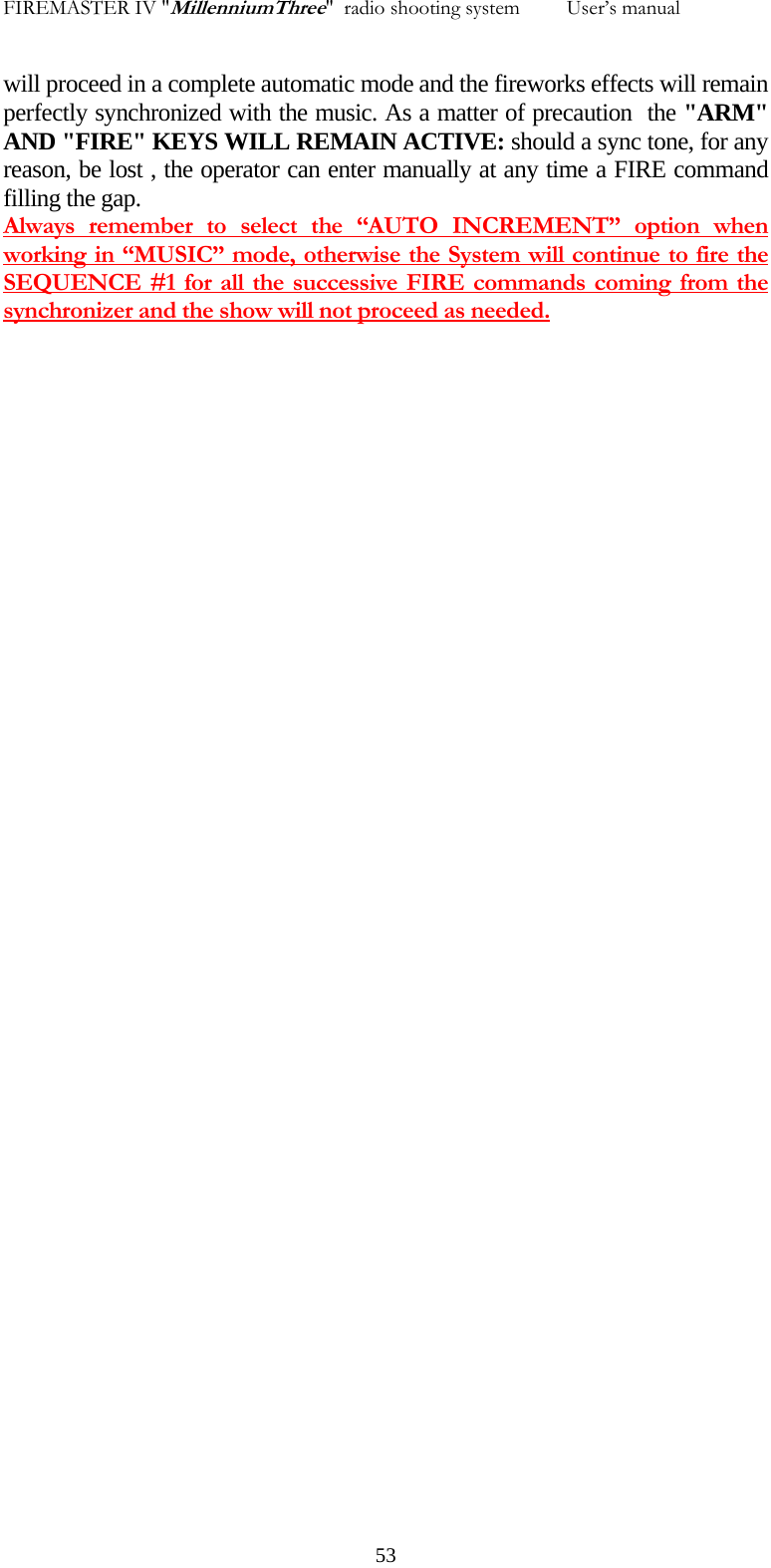 FIREMASTER IV "MillenniumThree"  radio shooting system         User&rsquo;s manual will proceed in a complete automatic mode and the fireworks effects will remain perfectly synchronized with the music. As a matter of precaution  the "ARM" AND "FIRE" KEYS WILL REMAIN ACTIVE: should a sync tone, for any reason, be lost , the operator can enter manually at any time a FIRE command filling the gap. Always remember to select the &ldquo;AUTO INCREMENT&rdquo; option when working in &ldquo;MUSIC&rdquo; mode, otherwise the System will continue to fire the SEQUENCE #1 for all the successive FIRE commands coming from the synchronizer and the show will not proceed as needed.    53