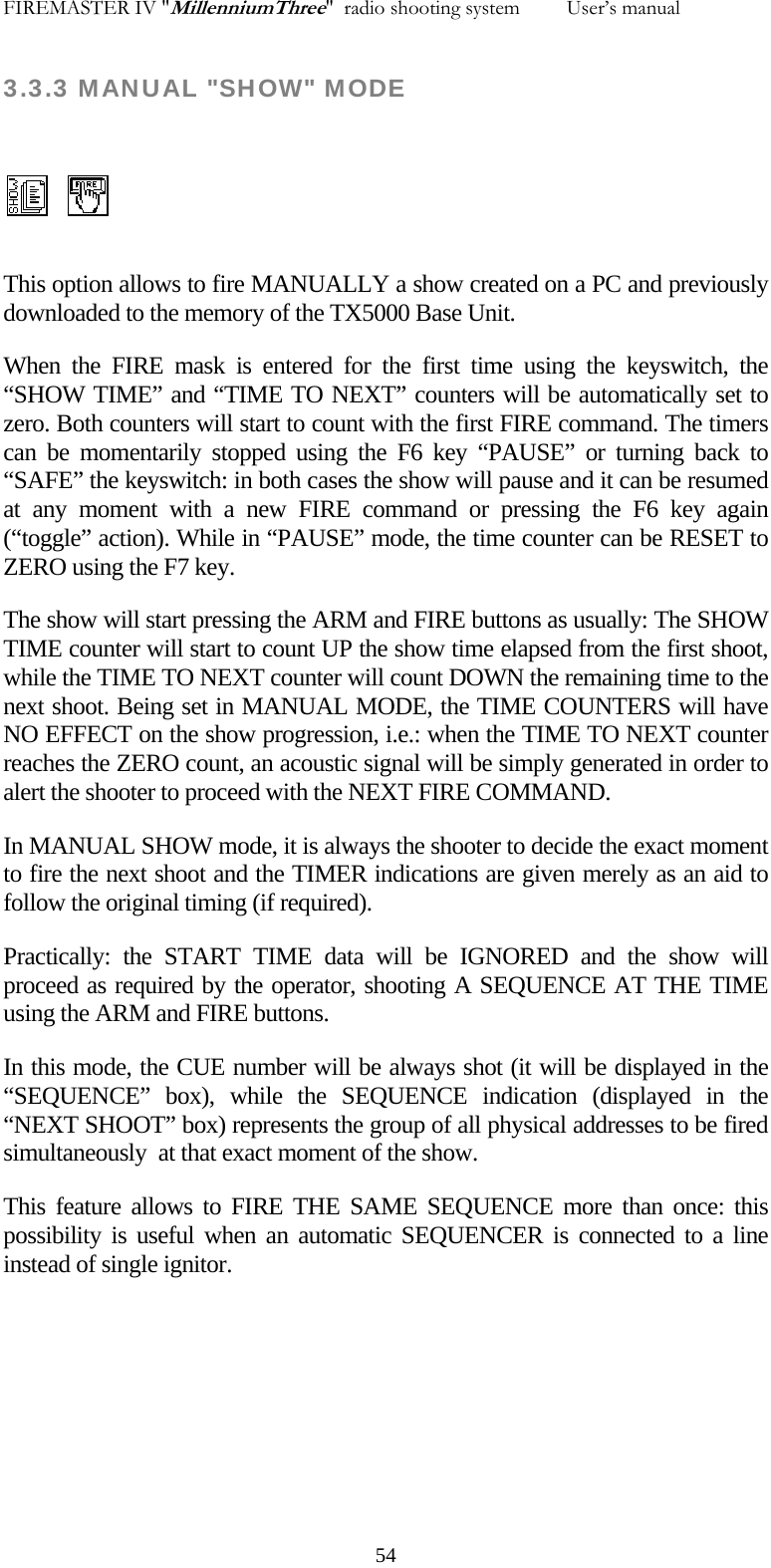 FIREMASTER IV "MillenniumThree"  radio shooting system         User&rsquo;s manual 3.3.3 MANUAL "SHOW" MODE   This option allows to fire MANUALLY a show created on a PC and previously downloaded to the memory of the TX5000 Base Unit. When the FIRE mask is entered for the first time using the keyswitch, the &ldquo;SHOW TIME&rdquo; and &ldquo;TIME TO NEXT&rdquo; counters will be automatically set to zero. Both counters will start to count with the first FIRE command. The timers can be momentarily stopped using the F6 key &ldquo;PAUSE&rdquo; or turning back to &ldquo;SAFE&rdquo; the keyswitch: in both cases the show will pause and it can be resumed at any moment with a new FIRE command or pressing the F6 key again (&ldquo;toggle&rdquo; action). While in &ldquo;PAUSE&rdquo; mode, the time counter can be RESET to ZERO using the F7 key. The show will start pressing the ARM and FIRE buttons as usually: The SHOW TIME counter will start to count UP the show time elapsed from the first shoot, while the TIME TO NEXT counter will count DOWN the remaining time to the next shoot. Being set in MANUAL MODE, the TIME COUNTERS will have NO EFFECT on the show progression, i.e.: when the TIME TO NEXT counter reaches the ZERO count, an acoustic signal will be simply generated in order to alert the shooter to proceed with the NEXT FIRE COMMAND. In MANUAL SHOW mode, it is always the shooter to decide the exact moment to fire the next shoot and the TIMER indications are given merely as an aid to follow the original timing (if required). Practically: the START TIME data will be IGNORED and the show will proceed as required by the operator, shooting A SEQUENCE AT THE TIME using the ARM and FIRE buttons. In this mode, the CUE number will be always shot (it will be displayed in the &ldquo;SEQUENCE&rdquo; box), while the SEQUENCE indication (displayed in the &ldquo;NEXT SHOOT&rdquo; box) represents the group of all physical addresses to be fired simultaneously  at that exact moment of the show. This feature allows to FIRE THE SAME SEQUENCE more than once: this possibility is useful when an automatic SEQUENCER is connected to a line instead of single ignitor.    54