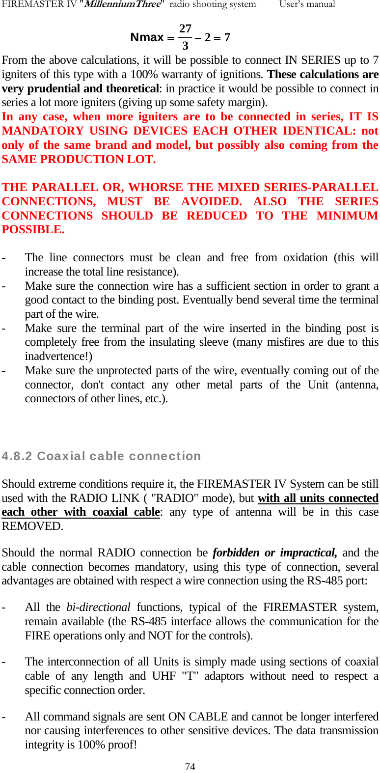 FIREMASTER IV "MillenniumThree"  radio shooting system         User&rsquo;s manual    Nmax =&minus;=27327From the above calculations, it will be possible to connect IN SERIES up to 7 igniters of this type with a 100% warranty of ignitions. These calculations are very prudential and theoretical: in practice it would be possible to connect in series a lot more igniters (giving up some safety margin). In any case, when more igniters are to be connected in series, IT IS MANDATORY USING DEVICES EACH OTHER IDENTICAL: not only of the same brand and model, but possibly also coming from the SAME PRODUCTION LOT.  THE PARALLEL OR, WHORSE THE MIXED SERIES-PARALLEL CONNECTIONS, MUST BE AVOIDED. ALSO THE SERIES CONNECTIONS SHOULD BE REDUCED TO THE MINIMUM POSSIBLE.  - The line connectors must be clean and free from oxidation (this will increase the total line resistance). - Make sure the connection wire has a sufficient section in order to grant a good contact to the binding post. Eventually bend several time the terminal part of the wire. - Make sure the terminal part of the wire inserted in the binding post is completely free from the insulating sleeve (many misfires are due to this inadvertence!) - Make sure the unprotected parts of the wire, eventually coming out of the connector, don't contact any other metal parts of the Unit (antenna, connectors of other lines, etc.).    4.8.2 Coaxial cable connection Should extreme conditions require it, the FIREMASTER IV System can be still used with the RADIO LINK ( "RADIO" mode), but with all units connected each other with coaxial cable: any type of antenna will be in this case REMOVED. Should the normal RADIO connection be forbidden or impractical, and the cable connection becomes mandatory, using this type of connection, several advantages are obtained with respect a wire connection using the RS-485 port: - All the bi-directional functions, typical of the FIREMASTER system, remain available (the RS-485 interface allows the communication for the FIRE operations only and NOT for the controls). - The interconnection of all Units is simply made using sections of coaxial cable of any length and UHF "T" adaptors without need to respect a specific connection order. - All command signals are sent ON CABLE and cannot be longer interfered nor causing interferences to other sensitive devices. The data transmission integrity is 100% proof!   74