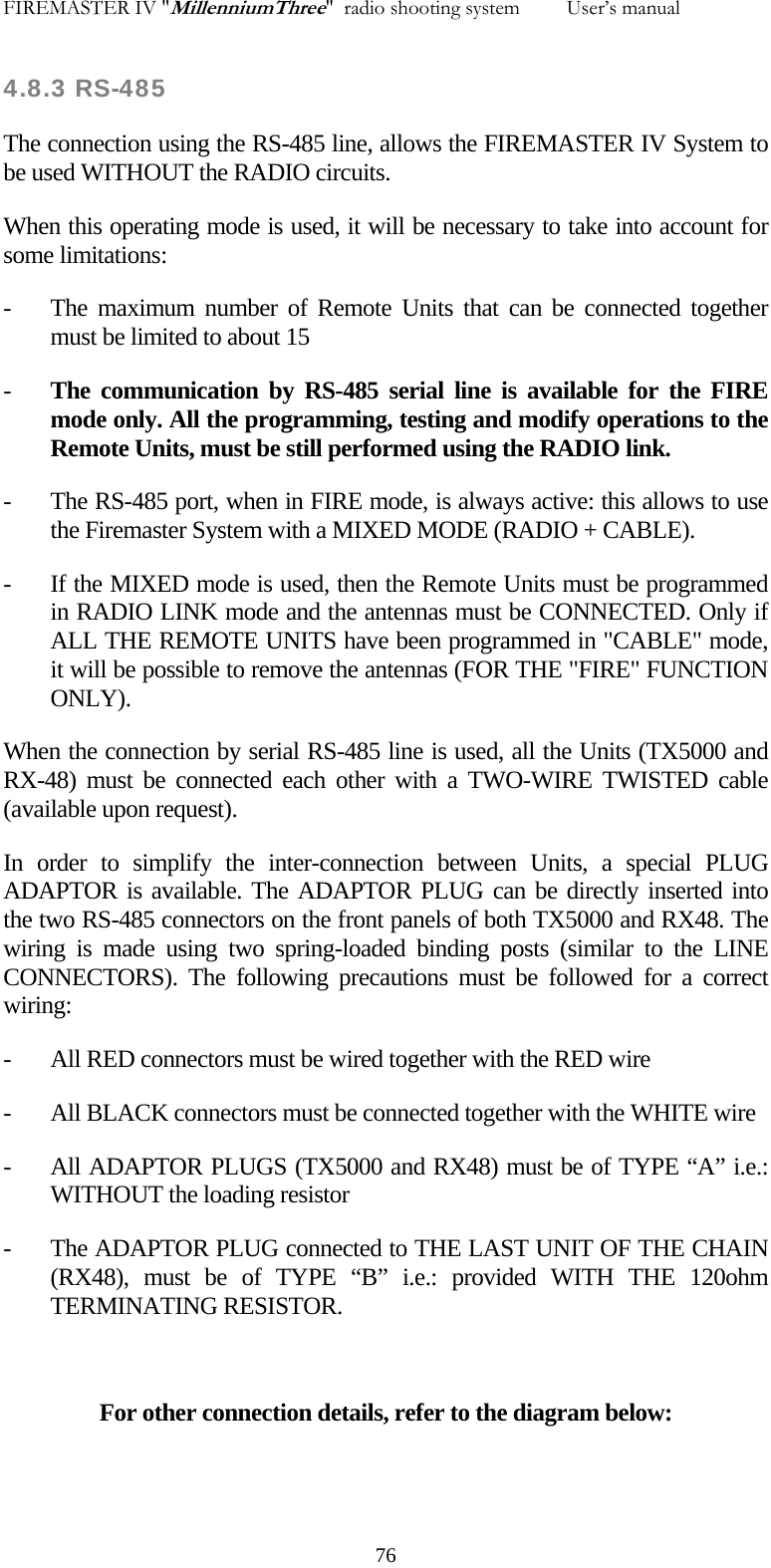 FIREMASTER IV "MillenniumThree"  radio shooting system         User&rsquo;s manual    4.8.3 RS-485 The connection using the RS-485 line, allows the FIREMASTER IV System to be used WITHOUT the RADIO circuits.  When this operating mode is used, it will be necessary to take into account for some limitations: - The maximum number of Remote Units that can be connected together must be limited to about 15 - The communication by RS-485 serial line is available for the FIRE mode only. All the programming, testing and modify operations to the Remote Units, must be still performed using the RADIO link. - The RS-485 port, when in FIRE mode, is always active: this allows to use the Firemaster System with a MIXED MODE (RADIO + CABLE). - If the MIXED mode is used, then the Remote Units must be programmed in RADIO LINK mode and the antennas must be CONNECTED. Only if ALL THE REMOTE UNITS have been programmed in "CABLE" mode, it will be possible to remove the antennas (FOR THE "FIRE" FUNCTION ONLY). When the connection by serial RS-485 line is used, all the Units (TX5000 and RX-48) must be connected each other with a TWO-WIRE TWISTED cable (available upon request). In order to simplify the inter-connection between Units, a special PLUG ADAPTOR is available. The ADAPTOR PLUG can be directly inserted into the two RS-485 connectors on the front panels of both TX5000 and RX48. The wiring is made using two spring-loaded binding posts (similar to the LINE CONNECTORS). The following precautions must be followed for a correct wiring: - All RED connectors must be wired together with the RED wire - All BLACK connectors must be connected together with the WHITE wire - All ADAPTOR PLUGS (TX5000 and RX48) must be of TYPE &ldquo;A&rdquo; i.e.: WITHOUT the loading resistor - The ADAPTOR PLUG connected to THE LAST UNIT OF THE CHAIN (RX48), must be of TYPE &ldquo;B&rdquo; i.e.: provided WITH THE 120ohm TERMINATING RESISTOR.  For other connection details, refer to the diagram below:     76