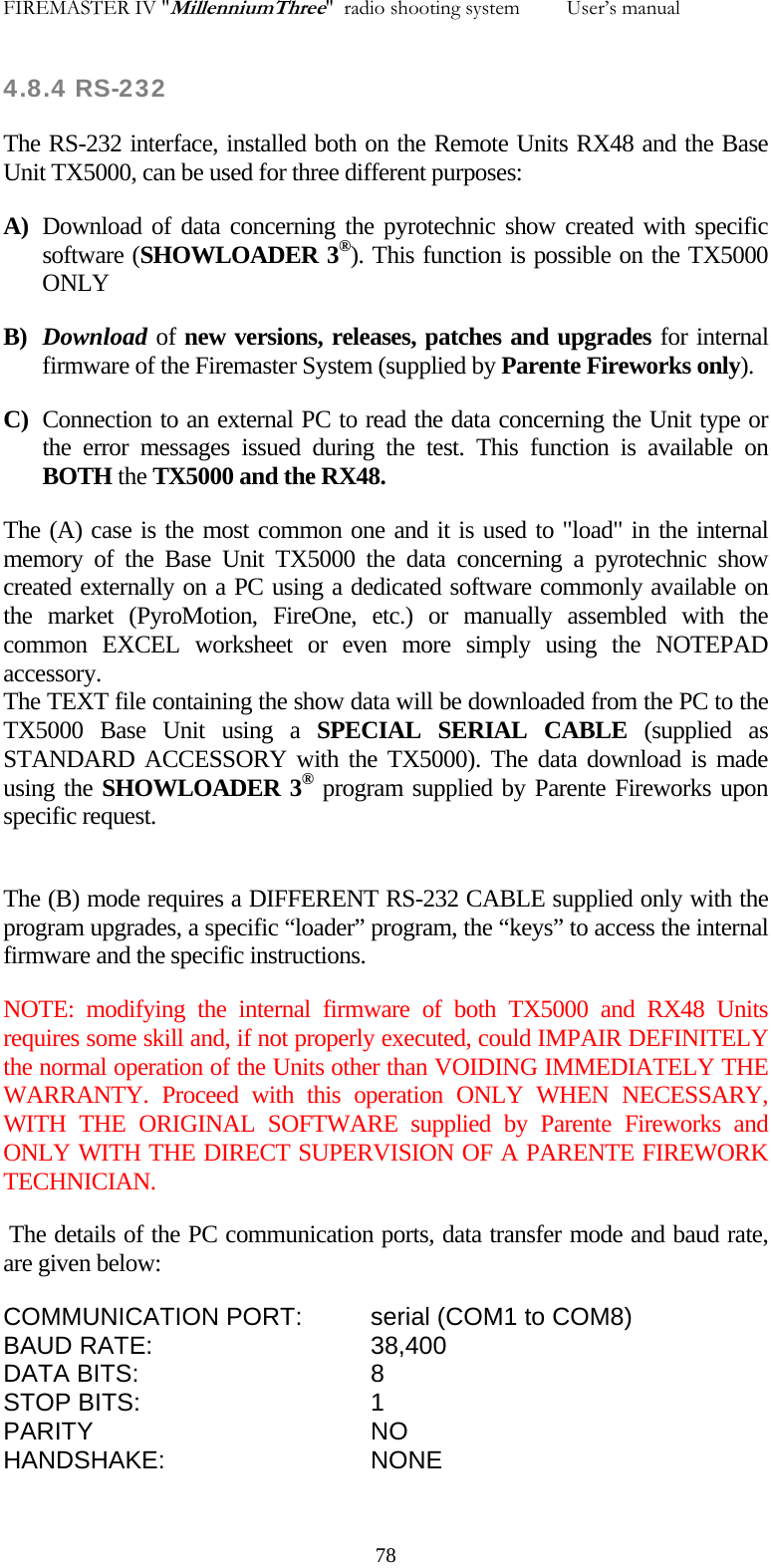 FIREMASTER IV "MillenniumThree"  radio shooting system         User&rsquo;s manual    4.8.4 RS-232 The RS-232 interface, installed both on the Remote Units RX48 and the Base Unit TX5000, can be used for three different purposes: A) Download of data concerning the pyrotechnic show created with specific software (SHOWLOADER 3&reg;). This function is possible on the TX5000 ONLY B) Download of new versions, releases, patches and upgrades for internal firmware of the Firemaster System (supplied by Parente Fireworks only).  C) Connection to an external PC to read the data concerning the Unit type or the error messages issued during the test. This function is available on BOTH the TX5000 and the RX48.  The (A) case is the most common one and it is used to "load" in the internal memory of the Base Unit TX5000 the data concerning a pyrotechnic show created externally on a PC using a dedicated software commonly available on the market (PyroMotion, FireOne, etc.) or manually assembled with the common EXCEL worksheet or even more simply using the NOTEPAD accessory. The TEXT file containing the show data will be downloaded from the PC to the TX5000 Base Unit using a SPECIAL SERIAL CABLE (supplied as STANDARD ACCESSORY with the TX5000). The data download is made using the SHOWLOADER 3&reg; program supplied by Parente Fireworks upon specific request.  The (B) mode requires a DIFFERENT RS-232 CABLE supplied only with the program upgrades, a specific &ldquo;loader&rdquo; program, the &ldquo;keys&rdquo; to access the internal firmware and the specific instructions. NOTE: modifying the internal firmware of both TX5000 and RX48 Units requires some skill and, if not properly executed, could IMPAIR DEFINITELY the normal operation of the Units other than VOIDING IMMEDIATELY THE WARRANTY. Proceed with this operation ONLY WHEN NECESSARY, WITH THE ORIGINAL SOFTWARE supplied by Parente Fireworks and ONLY WITH THE DIRECT SUPERVISION OF A PARENTE FIREWORK TECHNICIAN.  The details of the PC communication ports, data transfer mode and baud rate, are given below: COMMUNICATION PORT:  serial (COM1 to COM8) BAUD RATE:   38,400 DATA BITS:    8 STOP BITS:    1 PARITY    NO HANDSHAKE:   NONE     78