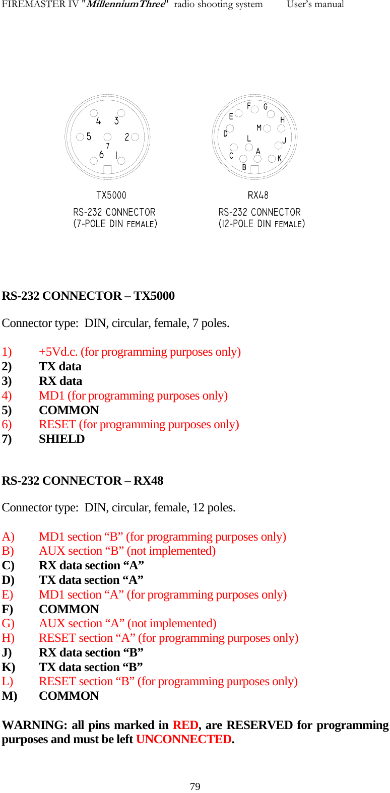 FIREMASTER IV "MillenniumThree"  radio shooting system         User&rsquo;s manual                         RS-232 CONNECTOR &ndash; TX5000 Connector type:  DIN, circular, female, 7 poles.  1)  +5Vd.c. (for programming purposes only) 2)  TX data  3) RX data 4) MD1 (for programming purposes only)  5) COMMON 6) RESET (for programming purposes only) 7) SHIELD  RS-232 CONNECTOR &ndash; RX48 Connector type:  DIN, circular, female, 12 poles.  A)  MD1 section &ldquo;B&rdquo; (for programming purposes only) B)  AUX section &ldquo;B&rdquo; (not implemented)  C)  RX data section &ldquo;A&rdquo; D)  TX data section &ldquo;A&rdquo;  E)  MD1 section &ldquo;A&rdquo; (for programming purposes only) F) COMMON G)  AUX section &ldquo;A&rdquo; (not implemented) H)  RESET section &ldquo;A&rdquo; (for programming purposes only) J)  RX data section &ldquo;B&rdquo; K)  TX data section &ldquo;B&rdquo; L)  RESET section &ldquo;B&rdquo; (for programming purposes only) M) COMMON  WARNING: all pins marked in RED, are RESERVED for programming purposes and must be left UNCONNECTED.   79
