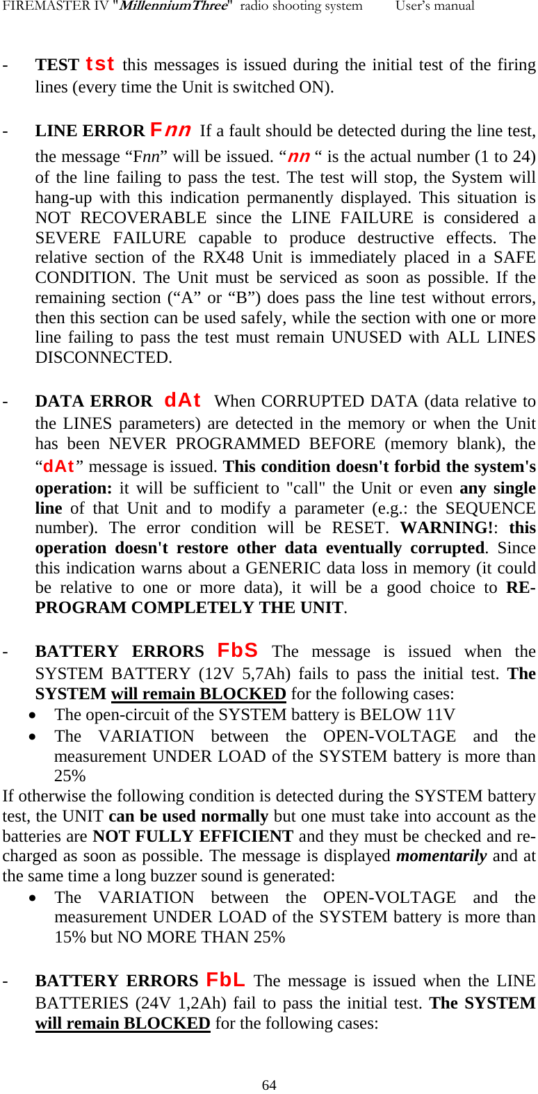 FIREMASTER IV "MillenniumThree"  radio shooting system         User&rsquo;s manual    - TEST tst this messages is issued during the initial test of the firing lines (every time the Unit is switched ON). - LINE ERROR Fnn  If a fault should be detected during the line test, the message &ldquo;Fnn&rdquo; will be issued. &ldquo;nn &ldquo; is the actual number (1 to 24) of the line failing to pass the test. The test will stop, the System will hang-up with this indication permanently displayed. This situation is NOT RECOVERABLE since the LINE FAILURE is considered a SEVERE FAILURE capable to produce destructive effects. The relative section of the RX48 Unit is immediately placed in a SAFE CONDITION. The Unit must be serviced as soon as possible. If the remaining section (&ldquo;A&rdquo; or &ldquo;B&rdquo;) does pass the line test without errors, then this section can be used safely, while the section with one or more line failing to pass the test must remain UNUSED with ALL LINES DISCONNECTED. - DATA ERROR  dAt  When CORRUPTED DATA (data relative to the LINES parameters) are detected in the memory or when the Unit has been NEVER PROGRAMMED BEFORE (memory blank), the &ldquo;dAt&rdquo; message is issued. This condition doesn't forbid the system's operation: it will be sufficient to "call" the Unit or even any single line of that Unit and to modify a parameter (e.g.: the SEQUENCE number). The error condition will be RESET. WARNING!:  this operation doesn't restore other data eventually corrupted. Since this indication warns about a GENERIC data loss in memory (it could be relative to one or more data), it will be a good choice to RE-PROGRAM COMPLETELY THE UNIT. - BATTERY ERRORS FbS The message is issued when the SYSTEM BATTERY (12V 5,7Ah) fails to pass the initial test. The SYSTEM will remain BLOCKED for the following cases: &bull; The open-circuit of the SYSTEM battery is BELOW 11V &bull; The VARIATION between the OPEN-VOLTAGE and the measurement UNDER LOAD of the SYSTEM battery is more than  25% If otherwise the following condition is detected during the SYSTEM battery test, the UNIT can be used normally but one must take into account as the batteries are NOT FULLY EFFICIENT and they must be checked and re-charged as soon as possible. The message is displayed momentarily and at the same time a long buzzer sound is generated: &bull; The VARIATION between the OPEN-VOLTAGE and the measurement UNDER LOAD of the SYSTEM battery is more than  15% but NO MORE THAN 25% - BATTERY ERRORS FbL The message is issued when the LINE BATTERIES (24V 1,2Ah) fail to pass the initial test. The SYSTEM will remain BLOCKED for the following cases:   64