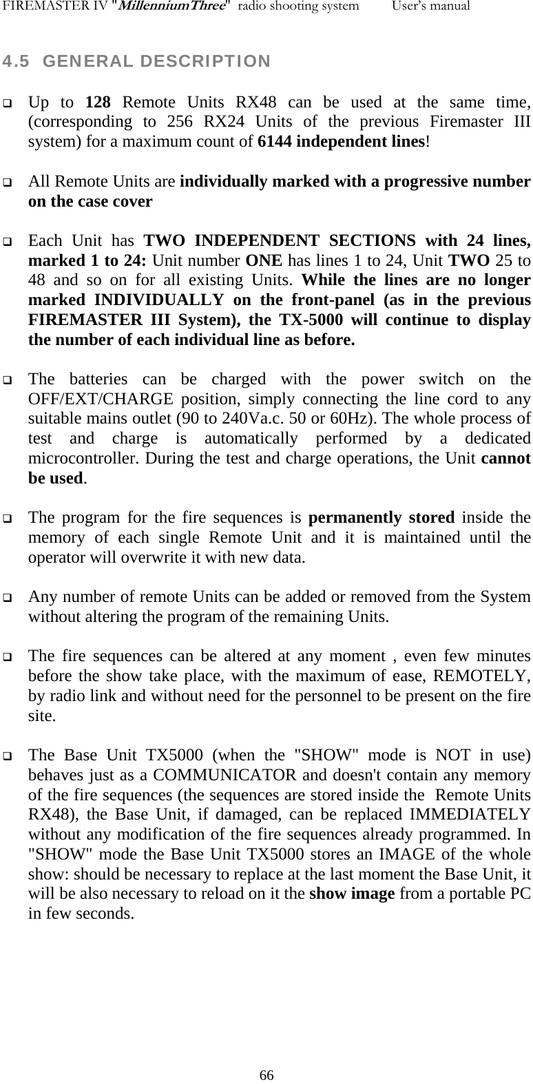 FIREMASTER IV "MillenniumThree"  radio shooting system         User&rsquo;s manual    4.5  GENERAL DESCRIPTION   Up to 128 Remote Units RX48 can be used at the same time, (corresponding to 256 RX24 Units of the previous Firemaster III system) for a maximum count of 6144 independent lines!   All Remote Units are individually marked with a progressive number on the case cover   Each Unit has TWO INDEPENDENT SECTIONS with 24 lines,  marked 1 to 24: Unit number ONE has lines 1 to 24, Unit TWO 25 to 48 and so on for all existing Units. While the lines are no longer marked INDIVIDUALLY on the front-panel (as in the previous FIREMASTER III System), the TX-5000 will continue to display the number of each individual line as before.    The batteries can be charged with the power switch on the OFF/EXT/CHARGE position, simply connecting the line cord to any suitable mains outlet (90 to 240Va.c. 50 or 60Hz). The whole process of test and charge is automatically performed by a dedicated microcontroller. During the test and charge operations, the Unit cannot be used.   The program for the fire sequences is permanently stored inside the memory of each single Remote Unit and it is maintained until the operator will overwrite it with new data.   Any number of remote Units can be added or removed from the System without altering the program of the remaining Units.   The fire sequences can be altered at any moment , even few minutes before the show take place, with the maximum of ease, REMOTELY, by radio link and without need for the personnel to be present on the fire site.   The Base Unit TX5000 (when the "SHOW" mode is NOT in use) behaves just as a COMMUNICATOR and doesn't contain any memory of the fire sequences (the sequences are stored inside the  Remote Units RX48), the Base Unit, if damaged, can be replaced IMMEDIATELY without any modification of the fire sequences already programmed. In "SHOW" mode the Base Unit TX5000 stores an IMAGE of the whole show: should be necessary to replace at the last moment the Base Unit, it will be also necessary to reload on it the show image from a portable PC in few seconds.    66