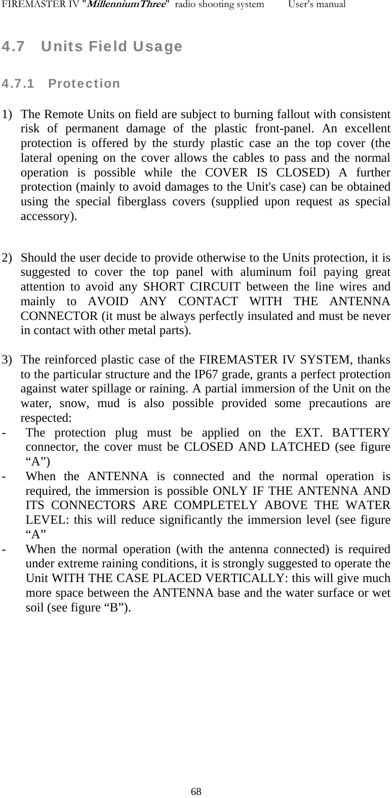 FIREMASTER IV "MillenniumThree"  radio shooting system         User&rsquo;s manual    4.7   Units Field Usage  4.7.1   Protection  1) The Remote Units on field are subject to burning fallout with consistent risk of permanent damage of the plastic front-panel. An excellent protection is offered by the sturdy plastic case an the top cover (the lateral opening on the cover allows the cables to pass and the normal operation is possible while the COVER IS CLOSED) A further protection (mainly to avoid damages to the Unit's case) can be obtained using the special fiberglass covers (supplied upon request as special accessory).  2) Should the user decide to provide otherwise to the Units protection, it is suggested to cover the top panel with aluminum foil paying great attention to avoid any SHORT CIRCUIT between the line wires and mainly to AVOID ANY CONTACT WITH THE ANTENNA CONNECTOR (it must be always perfectly insulated and must be never in contact with other metal parts).  3) The reinforced plastic case of the FIREMASTER IV SYSTEM, thanks to the particular structure and the IP67 grade, grants a perfect protection against water spillage or raining. A partial immersion of the Unit on the water, snow, mud is also possible provided some precautions are respected: - The protection plug must be applied on the EXT. BATTERY connector, the cover must be CLOSED AND LATCHED (see figure &ldquo;A&rdquo;) - When the ANTENNA is connected and the normal operation is required, the immersion is possible ONLY IF THE ANTENNA AND ITS CONNECTORS ARE COMPLETELY ABOVE THE WATER LEVEL: this will reduce significantly the immersion level (see figure &ldquo;A&rdquo; - When the normal operation (with the antenna connected) is required under extreme raining conditions, it is strongly suggested to operate the Unit WITH THE CASE PLACED VERTICALLY: this will give much more space between the ANTENNA base and the water surface or wet soil (see figure &ldquo;B&rdquo;).              68
