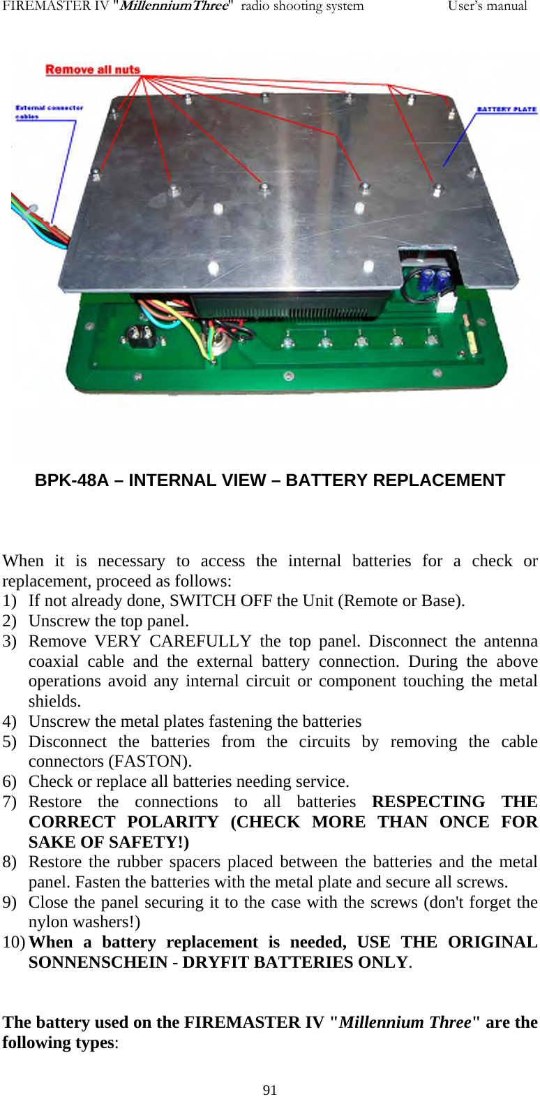 FIREMASTER IV "MillenniumThree"  radio shooting system                       User&rsquo;s manual                      BPK-48A &ndash; INTERNAL VIEW &ndash; BATTERY REPLACEMENT    When it is necessary to access the internal batteries for a check or replacement, proceed as follows: 1) If not already done, SWITCH OFF the Unit (Remote or Base). 2) Unscrew the top panel. 3) Remove VERY CAREFULLY the top panel. Disconnect the antenna coaxial cable and the external battery connection. During the above operations avoid any internal circuit or component touching the metal shields. 4) Unscrew the metal plates fastening the batteries 5) Disconnect the batteries from the circuits by removing the cable connectors (FASTON). 6) Check or replace all batteries needing service. 7) Restore the connections to all batteries RESPECTING THE CORRECT POLARITY (CHECK MORE THAN ONCE FOR SAKE OF SAFETY!) 8) Restore the rubber spacers placed between the batteries and the metal panel. Fasten the batteries with the metal plate and secure all screws. 9) Close the panel securing it to the case with the screws (don't forget the nylon washers!) 10) When a battery replacement is needed, USE THE ORIGINAL SONNENSCHEIN - DRYFIT BATTERIES ONLY.    The battery used on the FIREMASTER IV "Millennium Three" are the following types:   91