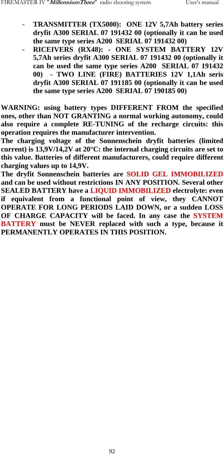 FIREMASTER IV "MillenniumThree"  radio shooting system                       User&rsquo;s manual - TRANSMITTER (TX5000):  ONE 12V 5,7Ah battery series dryfit A300 SERIAL 07 191432 00 (optionally it can be used the same type series A200  SERIAL 07 191432 00) - RICEIVERS (RX48): - ONE SYSTEM BATTERY 12V 5,7Ah series dryfit A300 SERIAL 07 191432 00 (optionally it can be used the same type series A200  SERIAL 07 191432 00)  - TWO LINE (FIRE) BATTERIES 12V 1,1Ah seris dryfit A300 SERIAL 07 191185 00 (optionally it can be used the same type series A200  SERIAL 07 190185 00)  WARNING: using battery types DIFFERENT FROM the specified ones, other than NOT GRANTING a normal working autonomy, could also require a complete RE-TUNING of the recharge circuits: this operation requires the manufacturer intervention. The charging voltage of the Sonnenschein dryfit batteries (limited current) is 13,9V/14,2V at 20&deg;C: the internal charging circuits are set to this value. Batteries of different manufacturers, could require different charging values up to 14,9V. The dryfit Sonnenschein batteries are SOLID GEL IMMOBILIZED and can be used without restrictions IN ANY POSITION. Several other SEALED BATTERY have a LIQUID IMMOBILIZED electrolyte: even if equivalent from a functional point of view, they CANNOT OPERATE FOR LONG PERIODS LAID DOWN, or a sudden LOSS OF CHARGE CAPACITY will be faced. In any case the SYSTEM BATTERY must be NEVER replaced with such a type, because it PERMANENTLY OPERATES IN THIS POSITION.     92